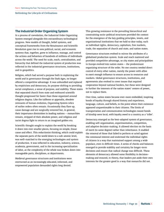Rethinking the Lifecycle of Civilizations
RethinkingthePast:TheHistoryofHumanity
Part2
The Industrial Order Organizing System
In a process of coevolution, the Industrial Order Organizing
System emerged alongside this extraordinary technological
progress. New models of thought, belief systems, and
conceptual frameworks from the Renaissance and Scientific
Revolution gave rise to new political, social, and economic
systems that, together, grew to influence, manage, and control
the actions and behaviors of hundreds of millions of individuals
across the world. The need for scale, reach, centralization, and
hierarchy that defined the industrial system of production was
reflected in the industrial governance structures, institutions,
and in geopolitics.
Religion, which had served a purpose both in explaining the
world and in governance through the Dark Ages, no longer
offered a competitive advantage. It was unbundled and replaced
by empiricism and democracy, its purpose shifting to providing
social compliance, a sense of purpose, and stability. Those states
that separated church from state and embraced scientific
thought progressed far faster than those organized around
religious dogma. Like the tailbone or appendix, obsolete
remnants of human evolution, Organizing System relics
of earlier orders often remain. Occasionally they flare up,
cause damage and are surgically removed but, in general,
their importance diminishes in leading nations – monarchies
remain, stripped of their absolute power, and religious and
racist dogma fight to return to an imagined golden era.
Scientific thought sought to explain the world by breaking
it down into ever smaller pieces, focusing on simple, linear
cause and effect. This reductionist thinking, which could explain
the separate parts of the world down to a sub-atomic level,
was well-matched to the emerging technologies and system
of production. It was reflected in education, industry, science,
academia, government, and in the increasing specialization
of labor, as the complexity of the whole was broken down into
manageable parts, disciplines, or departments.
Medieval governance structures and institutions were
overturned as an increasingly educated, informed, and
empowered population demanded rights long denied.
This growing resistance to the prevailing hierarchical and
constraining socio-political structures provided the context
for the emergence of the key guiding principles, tenets, and
organizational institutions that we hold so dear today, such
as individual rights, democracy, capitalism, free markets,
trade, the separation of church and state, and nation states.
Governance structures evolved to mirror the attributes of a
globalized production system. Scale and reach mattered and
provided competitive advantage, so city states and principalities
in Europe evolved into nation states – the predominant
organizing structure of the order. No one country needed direct
control of every other nation, merely the power with allies
to exert enough influence to ensure access to resources and
markets. Global governance structures, institutions, and
agreements also evolved to cover issues that required
cooperation beyond national borders, but these were designed
to further the interests of the nation states’ centers of power,
not to replace them.
Over time, nation states became ever-more embedded, inspiring
bonds of loyalty through shared history and experience,
language, culture, and beliefs, to the point where their existence
appeared unquestionable to their citizens. The limits of
transportation and communication technologies meant bonds
of kinship were local, with loyalty owed to a country as a ‘tribe’.
Democracy emerged as the best-adapted system of governance,
enabling self-organization, experimentation, competition,
and adaptive decision-making. It allowed election on the basis
of merit (to some degree) rather than inheritance. It enabled
the removal of those that failed to perform or acted against
the communal interest and enshrined the individual rights
of citizens in a way that maintained support among a wide
populace, even in difficult times. A series of checks and balances
emerged to provide stability and certainty for longer-term
decisions and ensure that radical change was difficult. These
elements of democracy allowed some flexibility in decision-
making and ensured, in theory, that leaders put aside their own
interests for the greater good in a way that monarchs did not.
Rethinking Humanity  |  Page 39
 