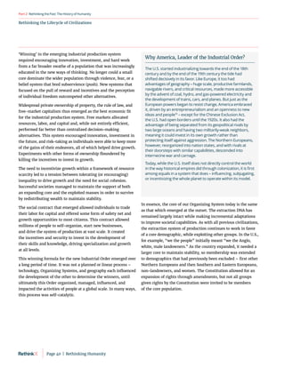RethinkingthePast:TheHistoryofHumanity
Part2
Rethinking the Lifecycle of Civilizations
‘Winning’ in the emerging industrial production system
required encouraging innovation, investment, and hard work
from a far broader swathe of a population that was increasingly
educated in the new ways of thinking. No longer could a small
core dominate the wider population through violence, fear, or a
belief system that bred subservience (push). New systems that
focused on the pull of reward and incentives and the perception
of individual freedom outcompeted other alternatives.
Widespread private ownership of property, the rule of law, and
free-market capitalism thus emerged as the best economic fit
for the industrial production system. Free markets allocated
resources, labor, and capital and, while not entirely efficient,
performed far better than centralized decision-making
alternatives. This system encouraged innovation, investment in
the future, and risk-taking as individuals were able to keep more
of the gains of their endeavors, all of which helped drive growth.
Experiments with other forms of ownership floundered by
killing the incentives to invest in growth.
The need to incentivize growth within a framework of resource
scarcity led to a tension between tolerating (or encouraging)
inequality to drive growth and the need for social cohesion.
Successful societies managed to maintain the support of both
an expanding core and the exploited masses in order to survive
by redistributing wealth to maintain stability.
The social contract that emerged allowed individuals to trade
their labor for capital and offered some form of safety net and
growth opportunities to most citizens. This contract allowed
millions of people to self-organize, start new businesses,
and drive the system of production at vast scale. It created
the incentives and security to invest in the development of
their skills and knowledge, driving specialization and growth
at all levels.
This winning formula for the new Industrial Order emerged over
a long period of time. It was not a planned or linear process –
technology, Organizing Systems, and geography each influenced
the development of the other to determine the winners, until
ultimately this Order organized, managed, influenced, and
impacted the activities of people at a global scale. In many ways,
this process was self-catalytic.
In essence, the core of our Organizing System today is the same
as that which emerged at the outset. The extraction DNA has
remained largely intact while making incremental adaptations
to improve societal capabilities. As with all previous civilizations,
the extraction system of production continues to work in favor
of a core demographic, while exploiting other groups. In the U.S.,
for example, “we the people” initially meant “we the Anglo,
white, male landowners.” As the country expanded, it needed a
larger core to maintain stability, so membership was extended
to demographics that had previously been excluded – first other
Northern Europeans and then Southern and Eastern Europeans,
non-landowners, and women. The Constitution allowed for an
expansion of rights through amendments, but not all groups
given rights by the Constitution were invited to be members
of the core population.
Why America, Leader of the Industrial Order?
The U.S. started industrializing towards the end of the 18th
century and by the end of the 19th century the tide had
shifted decisively in its favor. Like Europe, it too had
advantages of geography – huge scale, productive farmlands,
navigable rivers, and critical resources, made more accessible
by the advent of coal, hydro, and gas-powered electricity and
the development of trains, cars, and planes. But just as the
European powers began to resist change, America embraced
it, driven by an entrepreneurialism and an openness to new
ideas and people70
– except for the Chinese Exclusion Act,
the U.S. had open borders until the 1920s. It also had the
advantage of being separated from its geopolitical rivals by
two large oceans and having two militarily-weak neighbors,
meaning it could invest in its own growth rather than
protecting itself against aggression. The Northern Europeans,
however, reorganized into nation states, and with rivals at
their doorsteps with similar capabilities, descended into
internecine war and carnage.
Today, while the U.S. itself does not directly control the world
in the way historical empires did through colonization, it is first
among equals in a system that does – influencing, subjugating,
or incentivizing the whole planet to operate within its model.
Page 40  |  Rethinking Humanity
 