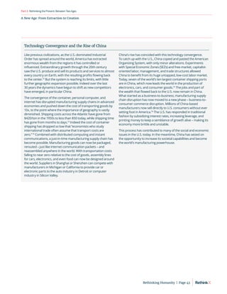 A New Age: From Extraction to Creation
RethinkingthePresent:BetweenTwoAges
Part3
Technology Convergence and the Rise of China
Like previous civilizations, as the U.S.-dominated Industrial
Order has spread around the world, America has extracted
enormous wealth from the regions it has controlled or
influenced. Extraordinary growth through the 20th century
saw the U.S. produce and sell its products and services to almost
every country on Earth, with the resulting profits flowing back
to the center.72
But the system is reaching its limits, with little
further geographic expansion possible. Indeed over the last
30 years the dynamics have begun to shift as new competitors
have emerged, in particular China.
The convergence of the container, personal computer, and
internet has disrupted manufacturing supply chains in advanced
economies and pushed down the cost of transporting goods by
10x, to the point where the importance of geography is vastly
diminished. Shipping costs across the Atlantic have gone from
$420/ton in the 1950s to less than $50 today, while shipping time
has gone from months to days.73
Indeed the cost of container
shipping has dropped so low that “economists who study
international trade often assume that transport costs are
zero.”74
Combined with distributed computing and instant
communications, a just-in-time manufacturing supply chain has
become possible. Manufacturing goods can now be packaged,
rerouted – just like internet communication packets – and
reassembled anywhere in the world. With transportation costs
falling to near zero relative to the cost of goods, assembly lines
for cars, electronics, and even food can now be designed around
the world. Suppliers in Shanghai or Shenzhen can compete with
manufacturers in Michigan or California to provide car or
electronic parts to the auto industry in Detroit or computer
industry in Silicon Valley.
China’s rise has coincided with this technology convergence.
To catch up with the U.S., China copied and pasted the American
Organizing System, with only minor alterations. Experiments
with Special Economic Zones (SEZs) and free-market, capitalist-
oriented labor, management, and trade structures allowed
China to benefit from its huge untapped, low-cost labor market.
Today, seven of the world’s ten largest container shipping ports
are in China, which now leads the world in the production of
electronics, cars, and consumer goods.75
The jobs and part of
the wealth that flowed back to the U.S. now remain in China.
What started as a business-to-business, manufacturing supply
chain disruption has now moved to a new phase – business-to-
consumer commerce disruption. Millions of China-based
manufacturers now sell directly to U.S. consumers without ever
setting foot in America.76
The U.S. has responded in traditional
fashion by subsidizing interest rates, increasing leverage, and
printing money to keep a semblance of growth alive – making its
economy more brittle and unstable.
This process has contributed to many of the social and economic
issues in the U.S. today. In the meantime, China has seized on
the opportunity to increase its societal capabilities and become
the world’s manufacturing powerhouse.
Rethinking Humanity  |  Page 43
 