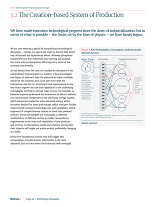 RethinkingthePresent:BetweenTwoAges
Part3
3.2 The Creation-based System of Production
We are now entering a period of extraordinary technological
disruption – change at a speed and scale far beyond that which
any civilization has experienced before. Whereas disruptions
historically have been relatively slow-moving and isolated,
the 2020s will see disruptions affecting every sector of the
economy concurrently.
As has always been the case, the catalyst for disruption is the
extraordinary improvement in a number of key technologies
(see Figure 9) that each have the potential to impact multiple
sectors of the economy. Just as we have seen with the
smartphone and the car, investment and improvement in any
one sector improve the cost and capabilities of the underlying
technologies and help to disrupt other sectors. For example, as
batteries improve as demand and investment in electric vehicles
rise, they become competitive in the electricity storage market,
which boosts the market for solar and wind energy, which
increases demand for more grid storage, which catalyzes further
improvement in battery technology cost and capabilities, which
improves EV competitiveness relative to fossil-fuel powered
vehicles. These technologies are converging in different
combinations in different sectors to enable extraordinary
improvement in the costs and capabilities of new products
and services. As disruptions unfold and reinforce one another,
their impacts will ripple out across society, profoundly changing
our world.
Of the five foundational sectors that will trigger this
extraordinary transformation, information is the most
advanced, just as it was when the Industrial Order emerged.
We have made enormous technological progress since the dawn of industrialization, but in
terms of what is possible – the limits set by the laws of physics – we have barely begun.
Foundational Sectors
Technology
Matter, Energy,
Information
H3
C
O
OH
NH3
Keys technologies include:
AI, Computing, Precision Biology, Sensors/IoT, Batteries, Solar PV, Communications,
Blockchain, Robotics, Additive Manufacturing
Feedback:
Disruption in
one sector
impacts costs
and capabilities
of underlying
technologies,
e.g. improvements
to batteries in
electronics led to
EV disruption
and then to the
disruption of
electric power
Feedback:
Disruption
to one
sector
creates
new
possibilities
in other
sectors
Materials
Materials
Information
Information
Transport
Transport
Food
Food
Energy
Energy
Figure 9. Key Technologies, Convergence, and Interaction
Between Sectors
Source: RethinkX
Page 44  |  Rethinking Humanity
 
