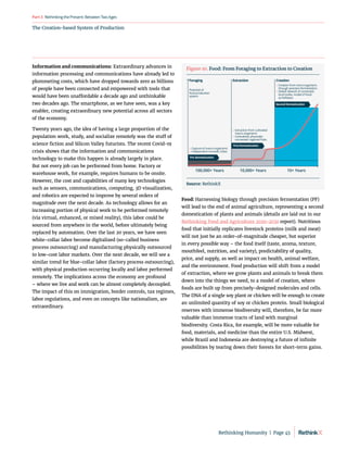 The Creation-based System of Production
RethinkingthePresent:BetweenTwoAges
Part3
Information and communications: Extraordinary advances in
information processing and communications have already led to
plummeting costs, which have dropped towards zero as billions
of people have been connected and empowered with tools that
would have been unaffordable a decade ago and unthinkable
two decades ago. The smartphone, as we have seen, was a key
enabler, creating extraordinary new potential across all sectors
of the economy.
Twenty years ago, the idea of having a large proportion of the
population work, study, and socialize remotely was the stuff of
science fiction and Silicon Valley futurists. The recent Covid-19
crisis shows that the information and communications
technology to make this happen is already largely in place.
But not every job can be performed from home. Factory or
warehouse work, for example, requires humans to be onsite.
However, the cost and capabilities of many key technologies
such as sensors, communications, computing, 3D visualization,
and robotics are expected to improve by several orders of
magnitude over the next decade. As technology allows for an
increasing portion of physical work to be performed remotely
(via virtual, enhanced, or mixed reality), this labor could be
sourced from anywhere in the world, before ultimately being
replaced by automation. Over the last 20 years, we have seen
white-collar labor become digitalized (so-called business
process outsourcing) and manufacturing physically outsourced
to low-cost labor markets. Over the next decade, we will see a
similar trend for blue-collar labor (factory process outsourcing),
with physical production occurring locally and labor performed
remotely. The implications across the economy are profound
– where we live and work can be almost completely decoupled.
The impact of this on immigration, border controls, tax regimes,
labor regulations, and even on concepts like nationalism, are
extraordinary.
Food: Harnessing biology through precision fermentation (PF)
will lead to the end of animal agriculture, representing a second
domestication of plants and animals (details are laid out in our
Rethinking Food and Agriculture 2020-2030 report). Nutritious
food that initially replicates livestock proteins (milk and meat)
will not just be an order-of-magnitude cheaper, but superior
in every possible way – the food itself (taste, aroma, texture,
mouthfeel, nutrition, and variety), predictability of quality,
price, and supply, as well as impact on health, animal welfare,
and the environment. Food production will shift from a model
of extraction, where we grow plants and animals to break them
down into the things we need, to a model of creation, where
foods are built up from precisely-designed molecules and cells.
The DNA of a single soy plant or chicken will be enough to create
an unlimited quantity of soy or chicken protein. Small biological
reserves with immense biodiversity will, therefore, be far more
valuable than immense tracts of land with marginal
biodiversity. Costa Rica, for example, will be more valuable for
food, materials, and medicine than the entire U.S. Midwest,
while Brazil and Indonesia are destroying a future of infinite
possibilities by tearing down their forests for short-term gains.
100,000+ Years 10,000+ Years 10+ Years
FirstDomestication
SecondDomestication
» Capture of macro-organisms
» Independent nomadic tribes
» Extraction from cultivated
macro-organisms
» Centralized, physically-
connected, regional hubs
» Creation from micro-organisms
through precision fermentation
» Global network of connected,
local nodes, model of Food-
as-Software
Potential of
food production
system
Pre-domestication
Foraging Extraction Creation
Figure 10. Food: From Foraging to Extraction to Creation
Source: RethinkX
Rethinking Humanity  |  Page 45
 