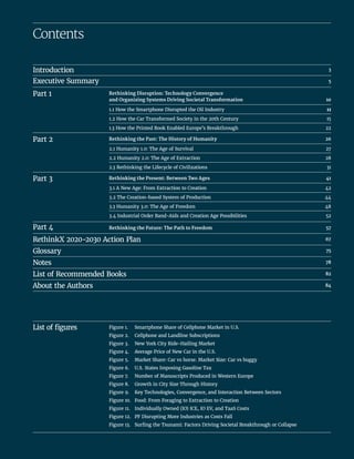 Contents
Introduction		 3
Executive Summary		 5
Part 1	
Rethinking Disruption: Technology Convergence
and Organizing Systems Driving Societal Transformation	 10
1.1 How the Smartphone Disrupted the Oil Industry	 11
1.2 How the Car Transformed Society in the 20th Century	 15
1.3 How the Printed Book Enabled Europe’s Breakthrough	 22
Part 2	 Rethinking the Past: The History of Humanity	 26
2.1 Humanity 1.0: The Age of Survival	 27
2.2 Humanity 2.0: The Age of Extraction	 28
2.3 Rethinking the Lifecycle of Civilizations	 31
Part 3	 Rethinking the Present: Between Two Ages	 41
3.1 A New Age: From Extraction to Creation	 42
3.2 The Creation-based System of Production	 44
3.3 Humanity 3.0: The Age of Freedom	 48
3.4 Industrial Order Band-Aids and Creation Age Possibilities	 52
Part 4	 Rethinking the Future: The Path to Freedom	 57
RethinkX 2020-2030 Action Plan	 67
Glossary		 75
Notes		 78
List of Recommended Books	82
About the Authors		 84
Figure 1.	 Smartphone Share of Cellphone Market in U.S.
Figure 2.	 Cellphone and Landline Subscriptions
Figure 3.	 New York City Ride-Hailing Market
Figure 4.	 Average Price of New Car in the U.S.
Figure 5.	 Market Share: Car vs horse. Market Size: Car vs buggy
Figure 6.	 U.S. States Imposing Gasoline Tax
Figure 7.	 Number of Manuscripts Produced in Western Europe
Figure 8.	 Growth in City Size Through History
Figure 9.	 Key Technologies, Convergence, and Interaction Between Sectors
Figure 10.	 Food: From Foraging to Extraction to Creation
Figure 11.	 Individually Owned (IO) ICE, IO EV, and TaaS Costs
Figure 12.	 PF Disrupting More Industries as Costs Fall
Figure 13.	 Surfing the Tsunami: Factors Driving Societal Breakthrough or Collapse
List of figures
 