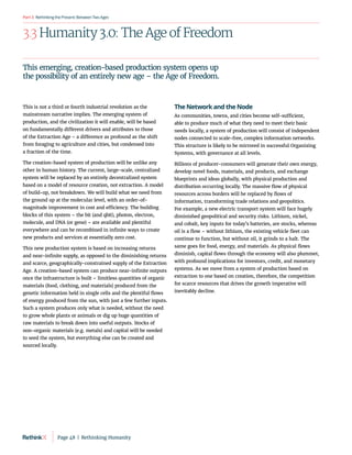 RethinkingthePresent:BetweenTwoAges
Part3
3.3 Humanity 3.0: The Age of Freedom
This is not a third or fourth industrial revolution as the
mainstream narrative implies. The emerging system of
production, and the civilization it will enable, will be based
on fundamentally different drivers and attributes to those
of the Extraction Age – a difference as profound as the shift
from foraging to agriculture and cities, but condensed into
a fraction of the time.
The creation-based system of production will be unlike any
other in human history. The current, large-scale, centralized
system will be replaced by an entirely decentralized system
based on a model of resource creation, not extraction. A model
of build-up, not breakdown. We will build what we need from
the ground up at the molecular level, with an order-of-
magnitude improvement in cost and efficiency. The building
blocks of this system – the bit (and qbit), photon, electron,
molecule, and DNA (or gene) – are available and plentiful
everywhere and can be recombined in infinite ways to create
new products and services at essentially zero cost.
This new production system is based on increasing returns
and near-infinite supply, as opposed to the diminishing returns
and scarce, geographically-constrained supply of the Extraction
Age. A creation-based system can produce near-infinite outputs
once the infrastructure is built – limitless quantities of organic
materials (food, clothing, and materials) produced from the
genetic information held in single cells and the plentiful flows
of energy produced from the sun, with just a few further inputs.
Such a system produces only what is needed, without the need
to grow whole plants or animals or dig up huge quantities of
raw materials to break down into useful outputs. Stocks of
non-organic materials (e.g. metals) and capital will be needed
to seed the system, but everything else can be created and
sourced locally.
The Network and the Node
As communities, towns, and cities become self-sufficient,
able to produce much of what they need to meet their basic
needs locally, a system of production will consist of independent
nodes connected to scale-free, complex information networks.
This structure is likely to be mirrored in successful Organizing
Systems, with governance at all levels.
Billions of producer-consumers will generate their own energy,
develop novel foods, materials, and products, and exchange
blueprints and ideas globally, with physical production and
distribution occurring locally. The massive flow of physical
resources across borders will be replaced by flows of
information, transforming trade relations and geopolitics.
For example, a new electric transport system will face hugely
diminished geopolitical and security risks. Lithium, nickel,
and cobalt, key inputs for today’s batteries, are stocks, whereas
oil is a flow – without lithium, the existing vehicle fleet can
continue to function, but without oil, it grinds to a halt. The
same goes for food, energy, and materials. As physical flows
diminish, capital flows through the economy will also plummet,
with profound implications for investors, credit, and monetary
systems. As we move from a system of production based on
extraction to one based on creation, therefore, the competition
for scarce resources that drives the growth imperative will
inevitably decline.
This emerging, creation-based production system opens up
the possibility of an entirely new age – the Age of Freedom.
Page 48  |  Rethinking Humanity
 