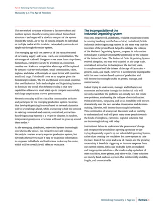 Humanity 3.0: The Age of Freedom
RethinkingthePresent:BetweenTwoAges
Part3
This networked structure will create a far more robust and
resilient system than the existing centralized, hierarchical
structure – no longer will a shock to one part of the system
imperil the whole. As we see in biology, impacts to individual
or multiple nodes within modular, networked systems do not
ripple out through the entire system.
The emerging age will see a reversal of the extractive trend
of increasing supply-side scale, reach, and centralization. The
advantages of scale will disappear as we move from a top-down,
hierarchical, extractive society to a bottom up, connected,
creative one. Scale as a competitive advantage will be replaced
by demand-side network effects. Small communities, cities,
regions, and states will compete on equal terms with countries
small and large. This should come as no surprise given the
historical precedents. The UK and Holland were small countries
that used Industrial Order technologies and Organizing Systems
to dominate the world. The difference today is that new
capabilities allow even small start-ups to compete successfully
with large corporations or even governments.
Network centrality will be critical for communities to thrive
and participate in the emerging production system. Societies
that develop Organizing Systems based on network dynamics
will be several steps ahead, while attempting to bolt the network
to existing command-and-control, centralized, extraction-
based Organizing Systems is a recipe for disaster. In tandem,
independent governance structures will need to grow up around
these nodes.80
As the emerging, distributed, networked system increasingly
overwhelms the center, the extractive core will collapse.
Not only is creation a vastly superior production system, but
networks themselves make it easy to weaponize information
to empower individuals and institutions to destroy the center,
which will be so weak it will offer no resistance.
The Incompatibility of the
Industrial Organizing System
This new, empowered, distributed, resilient production system
is running headlong into the hierarchical, centralized, brittle
Industrial Order Organizing System. In the same way that the
invention of the printed book helped to catalyze the collapse
of the Medieval Organizing System, progress in information
technologies is already creating the conditions for the collapse
of the Industrial Order. The Industrial Order Organizing System
evolved alongside, and was well-adapted to, the large scale,
centralized, extractive technologies of the last 200 years.
It complemented well the drivers of the Age of Extraction –
growth, scale, and reach. However, it is completely incompatible
with the new creation-based system of production and
will become increasingly unable to govern, manage, and
control society.
Indeed trying to understand, manage, and influence our
economies and societies through this industrial relic will
not only exacerbate the problems we already face, but create
new problems, accelerating the collapse of our civilization.
Political divisions, inequality, and social instability will worsen
dramatically over the next decades. Governance and decision-
making, likewise, will become increasingly ineffective.
This combination of widespread discontent and an inability
to understand and lead will push many more people towards
the kinds of simplistic, extremist, populist solutions that
are increasingly taking hold today.
Institutional failure to understand the processes of change
and recognize the possibilities opening up means we are
trying desperately to patch up our industrial Organizing System,
rather than creating the conditions for a new system to take
its place. Indeed the speed and scale of change and the growing
uncertainty it breeds is triggering an immune response from
our current system, with calls to double down on outdated
and inappropriate solutions – the modern-day equivalent of
more sacrifices, more priests, and more walls. These solutions
are merely Band-Aids on a system that is inherently unstable,
fragile, and unsustainable.
Rethinking Humanity  |  Page 49
 