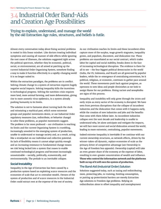 RethinkingthePresent:BetweenTwoAges
Part3
3.4 Industrial Order Band-Aids
and Creation Age Possibilities
Almost every conversation today about fixing societal problems
is rooted in this linear mindset. Like doctors treating individual
symptoms and causing all manner of side effects while ignoring
the root cause of illnesses, the solutions suggested right across
the political spectrum, whether they be economic, political,
social, or environmental, are all aimed at patching up the
current Industrial Order Organizing System, somehow finding
a way to make it function effectively in a rapidly-changing world
it is no longer suited to.
Within the extraction paradigm, the problems are in conflict.
Solving climate change in a system of extraction requires hugely
negative social impacts. Solving inequality kills the incentives
to technological progress. Solving the nutrition crisis requires
more land, more animal farming, and more deforestation, giving
rise to more zoonotic virus epidemics, in a system already
pushing humanity to its limits.
The solution is not to fantasize about turning back the clock
and reinstating a mythical past, which some extremist
groups and populist movements desire, or use Industrial Order
regulatory measures (tax, redistribute, or behavior change)
to solve these problems, as populist movements suggest.
The problem is far more profound – our civilization is reaching
its limits and the current Organizing System is crumbling,
increasingly unsuited to the emerging system of production,
unable to understand or manage society and, as a result, acting
like a straitjacket on our individual and collective potential.
Its lack of flexibility means it cannot adapt quickly enough
and an increasing resistance to fundamental change means
we risk being locked into a system that ceases to enable
continued technological progress and becomes increasingly
unsustainable – socially, politically, economically, and
environmentally. The prelude to an inevitable collapse.
Social Instability
Inequality in the Age of Extraction has been caused by a
production system based on exploiting scarce resources and the
economies of scale that act to centralize wealth. Owners of the
system of production and of scarce resources in the Industrial
Order could extract rent at the expense of the rest of society.
As our civilization reaches its limits and these incumbent elites
capture more of the surplus, wage growth stagnates, inequality
grows, and populism, discontent, and dislocation rise. These
problems are exacerbated as our social contract, which trades
labor for capital and social stability, breaks down in the face
of increasing technological disruption. The evidence is there for
all to see – the four biggest political democracies in the world
(India, the US, Indonesia, and Brazil) are all governed by populist
leaders, while the re-emergence of centralizing extremism, be it
political, religious, or economic, continues to gather pace around
the world. These movements push back against progress, as
openness to new ideas and people diminishes as we look to
assign blame for our problems. Rising racism and xenophobia
are signs of this process.
Inequality and instability will only grow through the 2020s and
early 2030s as every sector of the economy is disrupted. We have
seen from previous disruptions that the collapse of incumbent
industries and the dislocation that comes with it happens early,
while the creation of new industries and jobs and the benefits
that come with them follow later. As incumbent industries
collapse over the next decade and leadership is unable to
understand why, let alone anticipate and mitigate the impacts,
we will face more unrest and social dislocation around the world,
leading to more extremist, centralizing, populist movements.
Indeed extreme inequality is inevitable if we continue with our
current ownership structures, as network effects, driven by the
winner-takes-all dynamic, replace economies of scale as the
primary driver of competitive advantage (see Ownership in
the Age of Freedom box opposite). Ownership (capital) will take
an even greater share of the economy at the expense of labor,
resulting in ever-greater concentration of wealth and influence.
Those who control the information network and the platforms
built on top of it will own the system of production.
The Band-Aid (Industrial Order) Solution
Solutions suggested today, such as taxing and redistributing
more, protecting jobs, re-training, limiting consumption,
or putting up protectionist barriers are merely Extraction
Age solutions to Freedom Age problems. Relying on
redistribution alone to offset inequality and unemployment
Trying to explain, understand, and manage the world
by the old Extraction Age rules, structures, and beliefs is futile.
Page 52  |  Rethinking Humanity
 
