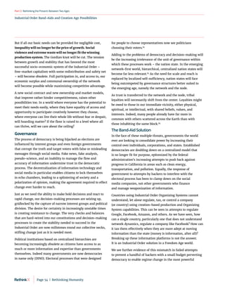 RethinkingthePresent:BetweenTwoAges
Part3
Industrial Order Band-Aids and Creation Age Possibilities
But if all our basic needs can be provided for negligible cost,
inequality will no longer be the price of growth. Social
violence and extreme waste will no longer fit the winning
production system. The Gordian knot will be cut. The tension
between growth and stability that has favored the most
successful socio-economic system of the Industrial Order –
free‑market capitalism with some redistribution and safety net
– will become obsolete. Full participation in, and access to, our
economic surplus and communal ownership of the network
will become possible while maximizing competitive advantage.
A new social contract and new ownership and market models,
that improve rather hinder competitiveness, raises other
possibilities too. In a world where everyone has the potential to
meet their needs easily, where they have equality of access and
opportunity to participate creatively however they choose,
where everyone can live their whole life without fear or despair,
will hoarding matter? If the floor is raised to a level where all
can thrive, will we care about the ceiling?
Governance
The process of democracy is being hijacked as elections are
influenced by interest groups and even foreign governments
that corrupt the truth and target voters with false or misleading
messages through social media. Fake news, fake analysis,
pseudo-science, and an inability to manage the flow and
accuracy of information undermine trust in the democratic
process. The decentralization of information technology and
social media in particular enables citizens to lock themselves
in echo chambers, leading to a splintering of society and a
polarization of opinion, making the agreement required to effect
change ever harder to reach.
Just as we need the ability to make bold decisions and react to
rapid change, our decision-making processes are seizing up,
gridlocked by the capture of narrow interest groups and political
division. The desire for certainty in increasingly unstable times
is creating resistance to change. The very checks and balances
that are hard-wired into our constitutions and decision-making
processes to create the stability needed to succeed in the
Industrial Order are now millstones round our collective necks,
stifling change just as it is needed most.
Political institutions based on centralized hierarchies are
becoming increasingly obsolete as citizens have access to as
much or more information and expertise than governments
themselves. Indeed many governments are now democracies
in name only (DINO). Electoral processes that were designed
for people to choose representatives now see politicians
choosing their voters.82
Adding to the problems of democracy and decision-making will
be the increasing irrelevance of the unit of governance within
which these processes work – the nation state. In the emerging
network-first world, hierarchical, centralized nation states will
become far less relevant.83
As the need for scale and reach is
replaced by localized self-sufficiency, nation states will face
being outcompeted by governance structures better suited to
the emerging age, namely the network and the node.
As trust is transferred to the network and the node, tribal
loyalties will necessarily shift from the center. Loyalties might
be owed to those in our immediate vicinity, either physical,
spiritual, or intellectual, with shared beliefs, values, and
interests. Indeed, many people already have far more in
common with others scattered across the Earth than with
those inhabiting the same block.84
The Band-Aid Solution
In the face of these multiple threats, governments the world
over are looking to consolidate power by increasing their
control over individuals, corporations, and states. Established
democracies are doubling down on a centralized model that
is no longer fit for purpose, epitomized by the federal
administration’s increasing attempts to push back against
progress in California in areas such as clean energy,
transportation, and pollution. Equally, the response of
government to attempts by hackers to interfere with the
electoral process has been to clamp down on the social
media companies, not other governments who finance
and manage weaponization of information.
Countries using Industrial Order Organizing Systems cannot
understand, let alone regulate, tax, or control a company
(or country) using creation-based production and Organizing
System capabilities. This can be seen in attempts to regulate
Google, Facebook, Amazon, and others. As we have seen, how
can a single country, particularly one that does not understand
network dynamics, regulate a company like Facebook? How can
it tax them effectively when they are more adept at moving
information than the state (money is information, after all)?
Breaking up these information platforms is not the answer.
It is an Industrial Order solution in a Freedom Age world.
We see further evidence of this mismatch in failed attempts
to prevent a handful of hackers with a small budget perverting
democracy to enable regime change in the most powerful
Page 54  |  Rethinking Humanity
 
