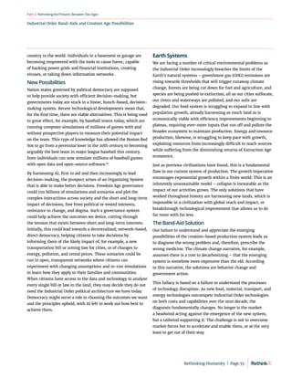 Industrial Order Band-Aids and Creation Age Possibilities
RethinkingthePresent:BetweenTwoAges
Part3
country in the world. Individuals in a basement or garage are
becoming empowered with the tools to cause havoc, capable
of hacking power grids and financial institutions, creating
viruses, or taking down information networks.
New Possibilities
Nation states governed by political democracy are supposed
to help provide society with efficient decision-making, but
governments today are stuck in a linear, hunch-based, decision-
making system. Recent technological developments mean that,
for the first time, there are viable alternatives. This is being used
to great effect, for example, by baseball teams today, which are
running computer simulations of millions of games with and
without prospective players to measure their potential impact
on the team. This type of knowledge has allowed the Boston Red
Sox to go from a perennial loser in the 20th century to becoming
arguably the best team in major league baseball this century.
Even individuals can now simulate millions of baseball games
with open data and open-source software.85
By harnessing AI, first to aid and then increasingly to lead
decision-making, the prospect arises of an Organizing System
that is able to make better decisions. Freedom Age governance
could run billions of simulations and scenarios and plot the
complex interactions across society and the short and long-term
impact of decisions, free from political or vested interests,
resistance to change, and dogma. Such a governance system
could help achieve the outcomes we desire, cutting through
the tension that exists between short and long-term interests.
Initially, this could lead towards a decentralized, network-based,
direct democracy, helping citizens to take decisions by
informing them of the likely impact of, for example, a new
transportation bill or zoning law for cities, or of changes to
energy, pollution, and rental prices. These scenarios could be
run in open, transparent networks where citizens can
experiment with changing assumptions and re-run simulations
to learn how they apply to their families and communities.
When citizens have access to the data and technology to analyze
every single bill or law in the land, they may decide they do not
need the Industrial Order political architecture we have today.
Democracy might serve a role in choosing the outcomes we want
and the principles upheld, with AI left to work out how best to
achieve them.
Earth Systems
We are facing a number of critical environmental problems as
the Industrial Order increasingly breaches the limits of the
Earth’s natural systems – greenhouse gas (GHG) emissions are
rising towards thresholds that will trigger runaway climate
change, forests are being cut down for fuel and agriculture, and
species are being pushed to extinction, all as our cities suffocate,
our rivers and waterways are polluted, and our soils are
degraded. Our food system is struggling to expand in line with
population growth, already harnessing as much land as is
economically viable with efficiency improvements beginning to
plateau, requiring ever-more inputs that run off and pollute the
broader ecosystem to maintain production. Energy and resource
production, likewise, is struggling to keep pace with growth,
exploiting resources from increasingly difficult to reach sources
while suffering from the diminishing returns of Extraction Age
economics.
Just as previous civilizations have found, this is a fundamental
flaw in our current system of production. The growth imperative
encourages exponential growth within a finite world. This is an
inherently unsustainable model – collapse is inexorable as the
impact of our activities grows. The only solutions that have
worked throughout history are harnessing new lands, which is
impossible in a civilization with global reach and impact, or
breakthrough technological improvement that allows us to do
far more with far less.
The Band-Aid Solution
Our failure to understand and appreciate the emerging
possibilities of the creation-based production system leads us
to diagnose the wrong problem and, therefore, prescribe the
wrong medicine. The climate change narrative, for example,
assumes there is a cost to decarbonizing – that the emerging
system is somehow more expensive than the old. According
to this narrative, the solutions are behavior change and
government action.
This fallacy is based on a failure to understand the processes
of technology disruption. As new food, material, transport, and
energy technologies outcompete Industrial Order technologies
on both costs and capabilities over the next decade, the
diagnosis fundamentally changes. No longer is the market
a headwind acting against the emergence of the new system,
but a tailwind supporting it. The challenge is not to overcome
market forces but to accelerate and enable them, or at the very
least to get out of their way.
Rethinking Humanity  |  Page 55
 