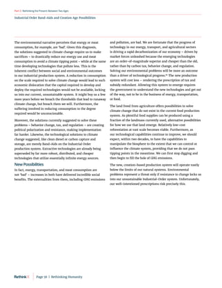 RethinkingthePresent:BetweenTwoAges
Part3
Industrial Order Band-Aids and Creation Age Possibilities
The environmental narrative perceives that energy or meat
consumption, for example, are ‘bad’. Given this diagnosis,
the solutions suggested to climate change require us to make
sacrifices – to drastically reduce our energy use and meat
consumption to avoid a climate tipping point – while at the same
time developing technologies that pollute less. This is the
inherent conflict between social and environmental outcomes
in our industrial production system. A reduction in consumption
on the scale required to solve climate change would lead to such
economic dislocation that the capital required to develop and
deploy the required technologies would not be available, locking
us into our current, unsustainable system. It might buy us a few
more years before we breach the thresholds that lead to runaway
climate change, but breach them we will. Furthermore, the
suffering involved in reducing consumption to the degree
required would be unconscionable.
Moreover, the solutions currently suggested to solve these
problems – behavior change, tax, and regulation – are creating
political polarization and resistance, making implementation
far harder. Likewise, the technological solutions to climate
change suggested, like clean diesel or carbon capture and
storage, are merely Band-Aids on the Industrial Order
production system. Extractive technologies are already being
superseded by far more robust, distributed, and cheaper
technologies that utilize essentially infinite energy sources.
New Possibilities
In fact, energy, transportation, and meat consumption are
not ‘bad’ – increases in both have delivered incredible social
benefits. The externalities from them, including GHG emissions
and pollution, are bad. We are fortunate that the progress of
technology in our energy, transport, and agricultural sectors
is driving a rapid decarbonization of our economy – driven by
market forces unleashed because the emerging technologies
are an order-of-magnitude superior and cheaper than the old,
rather than by carbon tax, behavior change, and regulation.
Solving our environmental problems will be more an outcome
than a driver of technological progress.86
The new production
system will cost less – rendering the prescription of tax and
subsidy redundant. Allowing this system to emerge requires
the government to understand the new technologies and get out
of the way, not to be in the business of energy, transportation,
or food.
The land freed from agriculture offers possibilities to solve
climate change that do not exist in the current food production
system. As plentiful food supplies can be produced using a
fraction of the landmass currently used, alternative possibilities
for how we use that land emerge. Relatively low-cost
reforestation at vast scale becomes viable. Furthermore, as
our technological capabilities continue to improve, we should
expect, within two decades, to have the capabilities to
manipulate the biosphere to the extent that we can control or
influence the climate system, providing that we do not pass
tipping points in the meantime. We can first stop digging and
then begin to fill the hole of GHG emissions.
The new, creation-based production system will operate vastly
below the limits of our natural systems. Environmental
problems represent a threat only if resistance to change locks us
into our unsustainable Industrial-Order system. Unfortunately,
our well-intentioned prescriptions risk precisely this.
Page 56  |  Rethinking Humanity
 