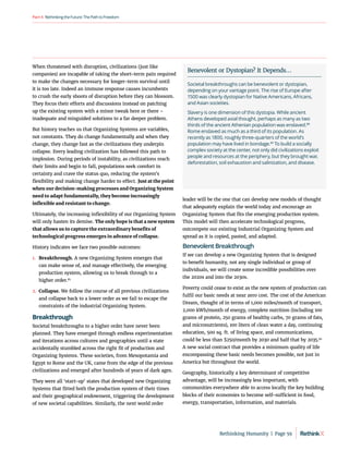 RethinkingtheFuture:ThePathtoFreedom
Part4
When threatened with disruption, civilizations (just like
companies) are incapable of taking the short-term pain required
to make the changes necessary for longer-term survival until
it is too late. Indeed an immune response causes incumbents
to crush the early shoots of disruption before they can blossom.
They focus their efforts and discussions instead on patching
up the existing system with a minor tweak here or there –
inadequate and misguided solutions to a far deeper problem.
But history teaches us that Organizing Systems are variables,
not constants. They do change fundamentally and when they
change, they change fast as the civilizations they underpin
collapse. Every leading civilization has followed this path to
implosion. During periods of instability, as civilizations reach
their limits and begin to fall, populations seek comfort in
certainty and crave the status quo, reducing the system’s
flexibility and making change harder to effect. Just at the point
when our decision-making processes and Organizing System
need to adapt fundamentally, they become increasingly
inflexible and resistant to change.
Ultimately, the increasing inflexibility of our Organizing System
will only hasten its demise. The only hope is that a new system
that allows us to capture the extraordinary benefits of
technological progress emerges in advance of collapse.
History indicates we face two possible outcomes:
1.	 Breakthrough. A new Organizing System emerges that
can make sense of, and manage effectively, the emerging
production system, allowing us to break through to a
higher order.87
2.	
Collapse. We follow the course of all previous civilizations
and collapse back to a lower order as we fail to escape the
constraints of the industrial Organizing System.
Breakthrough
Societal breakthroughs to a higher order have never been
planned. They have emerged through endless experimentation
and iterations across cultures and geographies until a state
accidentally stumbled across the right fit of production and
Organizing Systems. These societies, from Mesopotamia and
Egypt to Rome and the UK, came from the edge of the previous
civilizations and emerged after hundreds of years of dark ages.
They were all ‘start-up’ states that developed new Organizing
Systems that fitted both the production system of their times
and their geographical endowment, triggering the development
of new societal capabilities. Similarly, the next world order
leader will be the one that can develop new models of thought
that adequately explain the world today and encourage an
Organizing System that fits the emerging production system.
This model will then accelerate technological progress,
outcompete our existing Industrial Organizing System and
spread as it is copied, pasted, and adapted.
Benevolent Breakthrough
If we can develop a new Organizing System that is designed
to benefit humanity, not any single individual or group of
individuals, we will create some incredible possibilities over
the 2020s and into the 2030s.
Poverty could cease to exist as the new system of production can
fulfil our basic needs at near zero cost. The cost of the American
Dream, thought of in terms of 1,000 miles/month of transport,
2,000 kWh/month of energy, complete nutrition (including 100
grams of protein, 250 grams of healthy carbs, 70 grams of fats,
and micronutrients), 100 liters of clean water a day, continuing
education, 500 sq. ft. of living space, and communications,
could be less than $250/month by 2030 and half that by 2035.90
A new social contract that provides a minimum quality of life
encompassing these basic needs becomes possible, not just in
America but throughout the world.
Geography, historically a key determinant of competitive
advantage, will be increasingly less important, with
communities everywhere able to access locally the key building
blocks of their economies to become self-sufficient in food,
energy, transportation, information, and materials.
Benevolent or Dystopian? It Depends…
Societal breakthroughs can be benevolent or dystopian,
depending on your vantage point. The rise of Europe after
1500 was clearly dystopian for Native Americans, Africans,
and Asian societies.
Slavery is one dimension of this dystopia. While ancient
Athens developed axial thought, perhaps as many as two
thirds of the ancient Athenian population was enslaved.88
Rome enslaved as much as a third of its population. As
recently as 1800, roughly three-quarters of the world’s
population may have lived in bondage.89
To build a socially
complex society at the center, not only did civilizations exploit
people and resources at the periphery, but they brought war,
deforestation, soil exhaustion and salinization, and disease.
Rethinking Humanity  |  Page 59
 