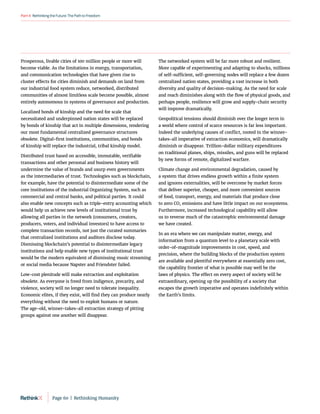 RethinkingtheFuture:ThePathtoFreedom
Part4
Prosperous, livable cities of 100 million people or more will
become viable. As the limitations in energy, transportation,
and communication technologies that have given rise to
cluster effects for cities diminish and demands on land from
our industrial food system reduce, networked, distributed
communities of almost limitless scale become possible, almost
entirely autonomous in systems of governance and production.
Localized bonds of kinship and the need for scale that
necessitated and underpinned nation states will be replaced
by bonds of kinship that act in multiple dimensions, rendering
our most fundamental centralized governance structures
obsolete. Digital-first institutions, communities, and bonds
of kinship will replace the industrial, tribal kinship model.
Distributed trust based on accessible, immutable, verifiable
transactions and other personal and business history will
undermine the value of brands and usurp even governments
as the intermediaries of trust. Technologies such as blockchain,
for example, have the potential to disintermediate some of the
core institutions of the industrial Organizing System, such as
commercial and central banks, and political parties. It could
also enable new concepts such as triple-entry accounting which
would help us achieve new levels of institutional trust by
allowing all parties in the network (consumers, creators,
producers, voters, and individual investors) to have access to
complete transaction records, not just the curated summaries
that centralized institutions and auditors disclose today.
Dismissing blockchain’s potential to disintermediate legacy
institutions and help enable new types of institutional trust
would be the modern equivalent of dismissing music streaming
or social media because Napster and Friendster failed.
Low-cost plenitude will make extraction and exploitation
obsolete. As everyone is freed from indigence, precarity, and
violence, society will no longer need to tolerate inequality.
Economic elites, if they exist, will find they can produce nearly
everything without the need to exploit humans or nature.
The age-old, winner-takes-all extraction strategy of pitting
groups against one another will disappear.
The networked system will be far more robust and resilient.
More capable of experimenting and adapting to shocks, millions
of self‑sufficient, self-governing nodes will replace a few dozen
centralized nation states, providing a vast increase in both
diversity and quality of decision-making. As the need for scale
and reach diminishes along with the flow of physical goods, and
perhaps people, resilience will grow and supply-chain security
will improve dramatically.
Geopolitical tensions should diminish over the longer term in
a world where control of scarce resources is far less important.
Indeed the underlying causes of conflict, rooted in the winner-
takes-all imperative of extraction economics, will dramatically
diminish or disappear. Trillion-dollar military expenditures
on traditional planes, ships, missiles, and guns will be replaced
by new forms of remote, digitalized warfare.
Climate change and environmental degradation, caused by
a system that drives endless growth within a finite system
and ignores externalities, will be overcome by market forces
that deliver superior, cheaper, and more convenient sources
of food, transport, energy, and materials that produce close
to zero CO2 emissions and have little impact on our ecosystems.
Furthermore, increased technological capability will allow
us to reverse much of the catastrophic environmental damage
we have created.
In an era where we can manipulate matter, energy, and
information from a quantum level to a planetary scale with
order-of-magnitude improvements in cost, speed, and
precision, where the building blocks of the production system
are available and plentiful everywhere at essentially zero cost,
the capability frontier of what is possible may well be the
laws of physics. The effect on every aspect of society will be
extraordinary, opening up the possibility of a society that
escapes the growth imperative and operates indefinitely within
the Earth’s limits.
Page 60  |  Rethinking Humanity
 