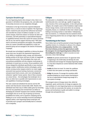 RethinkingtheFuture:ThePathtoFreedom
Part4
Dystopian Breakthrough
If a new Organizing System does emerge in time, there is no
guarantee it will deliver this prosperous, fair, and stable world
if ownership structures are not completely rethought.
Civilizations in the Age of Extraction required widespread
support from, or control of, those it exploited. The Organizing
System created the push and pull that influenced, harnessed,
and controlled the actions of millions of people. As a new
system emerges, freed from reliance on humans for labor and
innovation, and with potentially an unprecedented disparity
in capabilities between those who control the system and those
who do not, the need for support will drop away.91
With little
need to incentivize participation and support, the possibility
arises of a system controlled and exploited by a small, all-
powerful group and not managed in the interest of humanity.
A dystopia.
We already have technological capabilities to destroy the planet
many times over, but given the exponential improvement
in our ability to manipulate matter, energy, and information,
leading societies of the future will have an order-of-magnitude
more destructive power. The technologies that create such
extraordinary possibilities will also empower small groups or
individuals to wreak havoc on society. Picture pandemics with
viruses designed by individuals specifically to cause maximum
damage, weather-modification warfare technologies, pocket
rockets carrying nuclear weapons aimed at our water supply,
automated mass quantum hacking of personal, commercial,
and government bank accounts, and a new technologically-
enhanced, ‘superior’ human species. None of these scenarios
are science fiction – the technologies that would give rise to
them are either here or possible with improvements in costs
and capabilities of existing technologies.
The state created and subsidized the internet and the GPS
system until they became commercially viable. Should a few
individuals hack their way to trillion-dollar gains by extracting
from the very population that invested their tax dollars in
developing the network? Taxpayers have similarly subsidized
technologies that are on the cusp of opening up enormous
possibilities for society, such as quantum computing and AI.
Holding on to our current ownership structures (including IP
regimes) within a new Organizing System would give rise
to precisely such a prospect and inevitably lead to a dramatic
rise in inequality.
Collapse
The alternative is a breakdown of the current system as the
world descends into a new dark age, capable of supporting
only a fraction of the current population. In line with previous
collapses, the complex causes of this breakdown might include
climate change, famine, social unrest driven by increasing
inequality, disease, or a multitude of other inter-related causes
leading to increasing warfare or state failure. Underpinning
them all, however, is a civilization that has reached its limits
and an Organizing System that can no longer adapt to the pace
of change.
Transitioning to the Future
Never before have we had the potential to break through the
capability frontier of a civilization in advance of its collapse.
Humanity, therefore, is in a unique position – for the
first time in history, we have the opportunity to enable
the emergence of a new Organizing System without first
descending into a dark age. In order to succeed, we must
overcome a three-fold challenge:
1.	
Rethink the present and the future: To appreciate what
is happening in the world today and develop the tools
to understand and manage the emerging Organizing System
in a way that is beyond our current Industrial Order models
of thought.
2.	
Enable the future we want: To create the conditions
in which this new system can emerge and flourish.
3.	
Bridge the journey: To manage the transition while
somehow keeping our current system functioning in
the face of unprecedented change long enough for a
new system to emerge.
The emergent nature of change means that, while the
magnitude, speed, and direction of change are apparent, the
exact attributes of a new Organizing System are unknowable
today. So while we cannot plan this system, we can plan the
process and mechanisms to guide and enable it to emerge
through trial and (painful) error.
Page 62  |  Rethinking Humanity
 