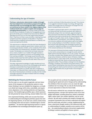 RethinkingtheFuture:ThePathtoFreedom
Part4
Rethinking the Present and the Future
The first step is to see the speed, magnitude, and non-linear
nature of the emergence of the production system to come.
Linear thinking is not just unhelpful but dangerous, as it leads
us to think that change will be slow, controllable, and require
minor adaptations to the existing production and Organizing
Systems. The breakthrough possibility space, which represents
the full potential for human thriving, remains hidden from view.
Even exponential thinking, while more accurate than linear
in understanding the technological potential, ignores the need
for Organizing Systems. As we have seen, history clearly shows
us technology alone will not lead to a breakthrough in societal
capabilities – we need the right Organizing Systems to capture
the possibilities that technological development opens up.
We can guide and even accelerate the adaptation process by
anticipating the speed and scale of change and by understanding
the attributes of the new system so we can create the right
conditions for it to emerge. We can only do this by having more
accurate expectations of what the future holds.
We will need to rethink the very concepts that underpin our
Organizing System, concepts that represent some of our most
deeply-held beliefs, including democracy, belief in individual
rights, nation states, free-market capitalism, and our social
contract. We will need to develop new models of thought and
conceptual frameworks that can better understand and explain
both the world today and what is coming. Supplementing the
linear, reductionist thought models of the Industrial Order with
an understanding of complex causality across systems will be
key – the understanding of physics (extraction) supplemented
by biology (creation) and applied to human systems.
Understanding the Age of Freedom
The linear, reductionist, deterministic models of thought
that have helped drive extraordinary progress through the
Industrial Order are increasingly less able to comprehend
our world, just as those rooted in the religious dogma of the
medieval world were unable to explain and manage the
emerging industrial world. Our existing models break down
the enormous complexity of reality into manageable parts but
ignore the whole, just as medicine has fractured into different
specialties but lost focus on the inter-relationships between
them. They focus on linear cause and effect, meaning they treat
symptoms and then symptoms of side effects. They fail to
understand the complexity that would allow us to identify root
causes and optimize the whole.
This reductionism is reflected in the silos that have developed in
education, science, academia, government, industry, and in the
increasing specialization of labor, as the complexity of the whole
is broken down into individual parts, disciplines, departments,
or jobs. This blinded us to many of the non-linear outcomes
of our actions. Implicit in our models of thought has been a
determinism that suggests outcomes can be predetermined
from starting conditions – this change causes that effect, but
“all else remains equal” (et ceteris paribus). This way of thinking
ignores emergence and the second-order effects that occur in
all complex systems.
This deep, segmented knowledge is hugely valuable and must
not be discarded, but to thrive in the coming age we will need to
find ways to reassemble these fragmented parts and
understand the system as a whole, with all its complexity. In
many ways, our Industrial Order could be best understood by
the rules of classical physics and linear causality, but the models
of thought required in the Age of Freedom will mirror biology
and systems dynamics.
As writer and thinker Emilios Bouratinos has said: “The universe
is not a gigantic clockwork orange. It is a living, self-organizing
system that changes even its mechanism of change from one
level of complexification to the next.” 92
The belief in individual rights which is a foundation block of
our Industrial Order has served a purpose, with millions of
individuals acting in their own interests, approximating the
best outcome for the whole. But reality is different. We now
understand how interconnected we are, impacting each other
through our thoughts, ideas, words, energy, and actions.
The determinism, centralization, and uniformity reflected in
our economic, political, and social systems add to the fragility
of our society, leading to a herd effect in decision-making.
Mirroring the self-organizing rules of biological systems will
increase our resilience and allow us to prioritize the benefit
of the network (whole) over the individual.
The new ways of thinking that better explain the world around
us, the metrics and processes to manage this world, and the
belief systems that will underpin it are, as yet, unclear. The work
of Socrates, Aristotle, Plato, Buddha, Jesus, and Confucius helped
shape early civilizations, while the reason of Newton, Galileo,
Descartes, Bacon, Locke, Adam Smith, and myriad others helped
enable the Industrial Order. We do not yet know who their
equivalents will be. They are likely to emerge from the disciplines
of biology, complexity, and network and systems theory. The
ancient Eastern philosophies that stress the interconnectedness
of everything, the need to see the world as it is and to embrace
change, might be seeds that can germinate in the emergent
belief systems.
Rethinking Humanity  |  Page 63
 