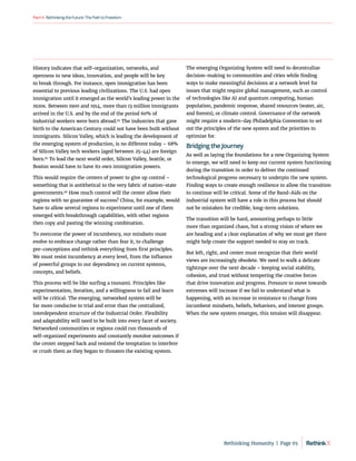 RethinkingtheFuture:ThePathtoFreedom
Part4
History indicates that self-organization, networks, and
openness to new ideas, innovation, and people will be key
to break through. For instance, open immigration has been
essential to previous leading civilizations. The U.S. had open
immigration until it emerged as the world’s leading power in the
1920s. Between 1900 and 1914, more than 13 million immigrants
arrived in the U.S. and by the end of the period 60% of
industrial workers were born abroad.94
The industries that gave
birth to the American Century could not have been built without
immigrants. Silicon Valley, which is leading the development of
the emerging system of production, is no different today – 68%
of Silicon Valley tech workers (aged between 25-44) are foreign
born.95
To lead the next world order, Silicon Valley, Seattle, or
Boston would have to have its own immigration powers.
This would require the centers of power to give up control –
something that is antithetical to the very fabric of nation-state
governments.96
How much control will the center allow their
regions with no guarantee of success? China, for example, would
have to allow several regions to experiment until one of them
emerged with breakthrough capabilities, with other regions
then copy and pasting the winning combination.
To overcome the power of incumbency, our mindsets must
evolve to embrace change rather than fear it, to challenge
pre-conceptions and rethink everything from first principles.
We must resist incumbency at every level, from the influence
of powerful groups to our dependency on current systems,
concepts, and beliefs.
This process will be like surfing a tsunami. Principles like
experimentation, iteration, and a willingness to fail and learn
will be critical. The emerging, networked system will be
far more conducive to trial and error than the centralized,
interdependent structure of the Industrial Order. Flexibility
and adaptability will need to be built into every facet of society.
Networked communities or regions could run thousands of
self-organized experiments and constantly monitor outcomes if
the center stepped back and resisted the temptation to interfere
or crush them as they began to threaten the existing system.
The emerging Organizing System will need to decentralize
decision-making to communities and cities while finding
ways to make meaningful decisions at a network level for
issues that might require global management, such as control
of technologies like AI and quantum computing, human
population, pandemic response, shared resources (water, air,
and forests), or climate control. Governance of the network
might require a modern-day Philadelphia Convention to set
out the principles of the new system and the priorities to
optimize for.
Bridging the Journey
As well as laying the foundations for a new Organizing System
to emerge, we will need to keep our current system functioning
during the transition in order to deliver the continued
technological progress necessary to underpin the new system.
Finding ways to create enough resilience to allow the transition
to continue will be critical. Some of the Band-Aids on the
industrial system will have a role in this process but should
not be mistaken for credible, long-term solutions.
The transition will be hard, amounting perhaps to little
more than organized chaos, but a strong vision of where we
are heading and a clear explanation of why we must get there
might help create the support needed to stay on track.
But left, right, and center must recognize that their world
views are increasingly obsolete. We need to walk a delicate
tightrope over the next decade – keeping social stability,
cohesion, and trust without tempering the creative forces
that drive innovation and progress. Pressure to move towards
extremes will increase if we fail to understand what is
happening, with an increase in resistance to change from
incumbent mindsets, beliefs, behaviors, and interest groups.
When the new system emerges, this tension will disappear.
Rethinking Humanity  |  Page 65
 
