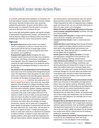 RethinkX 2020-2030 Action Plan
As successive, predictable shocks destabilize our civilization, the
knee-jerk response of greater centralization in decision-making
and resource allocation will give nation states, previously
gridlocked by polarization, the power and the ability to take
decisive action. It is imperative that this power is not used to
prop up the old system but to accelerate the new.
Here is some high-level guidance together with specific examples
of interventions that governments, investors, and businesses can
make to delay the collapse of our industrial system and accelerate
breakthrough of the new creation-based production system.
High Level
	
» Recognize where we are and the threats to our system.
There is no going back, no return to ‘normal’. We are at a
rupture point and the old rules no longer apply. Actions
taken in a stable system can have the opposite effect when
the system is out of equilibrium.
	
» Be prepared for regular shocks throughout the 2020s.
Examples include financial and real estate crises, pandemics,
social unrest, state failure, environmental catastrophes, and
mass migration. They will compound the destabilization
caused by the rapid transformation of our production system
brought about by technological disruption to every sector of
the economy.
	
» Pay attention to the cascading impacts of sector disruptions.
Every major sector of the economy will be disrupted during the
2020s. The implications of these disruptions for other sectors
will be just as impactful as the initial disruptions themselves.
For example, the disruption of transportation (see Rethinking
Transportation 2020-2030) will drive the market price of oil
down to around $25 as soon as 2021, which will cause whole
segments of the oil industry to collapse (including oil sands,
deepwater oil, and shale/tight oil) with knock-on effects across
their value chains (refineries, pipelines, shipping, engineering,
construction, and steel). Since oil is the largest tradable
commodity in the world, credit markets will be hit as the
industry is unable to service its debt, or even goes bankrupt.
Since oil is tied to the dollar, the world’s reserve currency’s
hegemony will be undermined, with potential implications
for interest rates (which affect, for example, real estate,
construction, concrete, and car sales) and U.S. geopolitical
power. Equally, the disruption of transportation will also drive
the resale value of ICE cars, trucks, buses, and vans down to
zero or even negative territory.97
A single percentage point
decline in resale value could cost car manufacturers hundreds
of millions of dollars. A collapse in resale value could cause
liquidity problems, which again would have implications for
jobs and credit markets. Likewise, disruption to information
and communications could dramatically reduce the need for
physical presence and hence transportation, which will be
further impacted by the order-of-magnitude drop in shipping
goods and resources (oil, coal, cars, and food), with knock-on
effects for roads, trucks, rail, and shipping.
	
» Balance the need for rapid change with measures to increase
social, economic, and political stability (see below). This will
be a critical challenge.
	
» Create a vision and a clear plan to mitigate adverse outcomes,
such as job losses, instability, and uncertainty.
	
» Communicate them clearly in order to create broad social
support.
	
» Realize that this is a race to the top. Those that get left behind
will be trapped in the legacy industrial system as it enters a
death spiral of decreasing demand and investment and
increasing costs. Those that lead will be in a position to set
the new global rules of engagement.
	
» Devolve power to cities, regions, and states. Encourage
self-organization, management of local production, and
flexibility in planning, investing, and governance.
	
» Value robustness and resiliency. For example, one hundred
million homes, commercial buildings, warehouses, and
factories generating and storing electric energy is a far more
robust and resilient system than a few power plants and a
centralized, 20th century grid. Equally, distributed, local food
production through PF is far more robust and resilient than
a centralized system that fails to deliver food during times
of crisis. Robustness and resilience must be priced in when
building new infrastructure.
	
» Rethink old concepts like efficiency and economies of scale,
which come at the price of vulnerability and single points of
failure. Just as the internet created an information network
that has proved capable of withstanding and absorbing shocks
(such as Covid-19), the creation-based production system
architecture will enable local production, storage, and
distribution that are impervious to shocks. For essential needs
such as food, energy, and transportation, aim for robust and
resilient, local self-sufficiency, not vulnerable, just-in-time,
global supply chains.
	
» Recognize that we already have the tools we need. We need no
technological breakthroughs. This is largely about execution,
and hence capital investments. Scale-up will deliver predictable
and exponential improvements in costs and capabilities over
time as the new system rapidly outcompetes the old, meaning
that market forces will be a tailwind and not the headwind
predicted by mainstream analysis.
	
» Do not give credence to incumbents’ linear forecasts that fail
to account for the complexity that drives non-linear
improvements in cost and adoption of new technologies.
Rethinking Humanity  |  Page 67
 