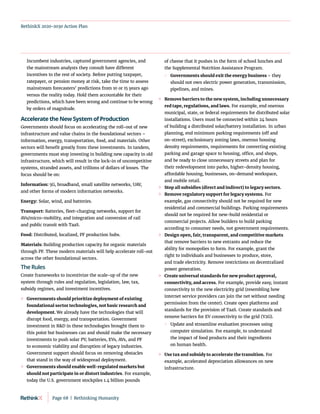 RethinkX 2020-2030 Action Plan
Incumbent industries, captured government agencies, and
the mainstream analysts they consult have different
incentives to the rest of society. Before putting taxpayer,
ratepayer, or pension money at risk, take the time to assess
mainstream forecasters’ predictions from 10 or 15 years ago
versus the reality today. Hold them accountable for their
predictions, which have been wrong and continue to be wrong
by orders of magnitude.
Accelerate the New System of Production
Governments should focus on accelerating the roll-out of new
infrastructure and value chains in the foundational sectors –
information, energy, transportation, food, and materials. Other
sectors will benefit greatly from these investments. In tandem,
governments must stop investing in building new capacity in old
infrastructure, which will result in the lock-in of uncompetitive
systems, stranded assets, and trillions of dollars of losses. The
focus should be on:
Information: 5G, broadband, small satellite networks, UAV,
and other forms of modern information networks.
Energy: Solar, wind, and batteries.
Transport: Batteries, fleet-charging networks, support for
AVs/micro-mobility, and integration and conversion of rail
and public transit with TaaS.
Food: Distributed, localized, PF production hubs.
Materials: Building production capacity for organic materials
through PF. These modern materials will help accelerate roll-out
across the other foundational sectors.
The Rules
Create frameworks to incentivize the scale-up of the new
system through rules and regulation, legislation, law, tax,
subsidy regimes, and investment incentives.
	
» Governments should prioritize deployment of existing
foundational sector technologies, not basic research and
development. We already have the technologies that will
disrupt food, energy, and transportation. Government
investment in RD in these technologies brought them to
this point but businesses can and should make the necessary
investments to push solar PV, batteries, EVs, AVs, and PF
to economic viability and disruption of legacy industries.
Government support should focus on removing obstacles
that stand in the way of widespread deployment.
	
» Governments should enable well-regulated markets but
should not participate in or distort industries. For example,
today the U.S. government stockpiles 1.4 billion pounds
of cheese that it pushes in the form of school lunches and
the Supplemental Nutrition Assistance Program.
	
 Governments should exit the energy business – they
should not own electric power generation, transmission,
pipelines, and mines.
	
» Remove barriers to the new system, including unnecessary
red tape, regulations, and laws. For example, end onerous
municipal, state, or federal requirements for distributed solar
installations. Users must be connected within 24 hours
of building a distributed solar/battery installation. In urban
planning, end minimum parking requirements (off and
on-street), exclusionary zoning laws, onerous housing
density requirements, requirements for converting existing
parking and garage space to housing, office, and shops,
and be ready to close unnecessary streets and plan for
their redevelopment into parks, higher-density housing,
affordable housing, businesses, on-demand workspace,
and mobile retail.
	
» Stop all subsidies (direct and indirect) to legacy sectors.
	
» Remove regulatory support for legacy systems. For
example, gas connectivity should not be required for new
residential and commercial buildings. Parking requirements
should not be required for new-build residential or
commercial projects. Allow builders to build parking
according to consumer needs, not government requirements.
	
» Design open, fair, transparent, and competitive markets
that remove barriers to new entrants and reduce the
ability for monopolies to form. For example, grant the
right to individuals and businesses to produce, store,
and trade electricity. Remove restrictions on decentralized
power generation.
	
» Create universal standards for new product approval,
connectivity, and access. For example, provide easy, instant
connectivity to the new electricity grid (resembling how
internet service providers can join the net without needing
permission from the center). Create open platforms and
standards for the provision of TaaS. Create standards and
remove barriers for EV connectivity to the grid (V2G).
	
 Update and streamline evaluation processes using
computer simulation. For example, to understand
the impact of food products and their ingredients
on human health.
	
» Use tax and subsidy to accelerate the transition. For
example, accelerated depreciation allowances on new
infrastructure.
Page 68  |  Rethinking Humanity
 