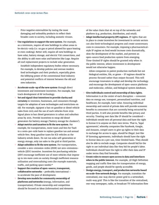 RethinkX 2020-2030 Action Plan
	
 Price negative externalities by taxing the most
damaging and unhealthy products to reflect their
broader costs to society, including zoonotic viruses.
	
» Use regulations to support the new system. For example,
as a minimum, require all new buildings in urban areas to
be electric-only (i.e. no gas or petrol allowed for space heating
or even cooking). Better still, require all new buildings to
have solar, battery storage, and electric V2G connections, and
the ability to add more solar and batteries like Lego. Require
all roof replacement projects to include solar generation.
	
 Establish independent regulatory bodies where necessary.
For example, to develop policies and oversee modern
food technologies and their products, especially given
the lobbying power of the conventional food industry
and potential conflicts of interest between the old and
new industries.
	
» Accelerate scale-up of the new system through direct
investment and investment incentives. For example, fast
track development of AV technology.
	
» Set and signal clear intentions to provide clarity and
certainty to investors, businesses, and consumers through
targets for adoption of new technologies and restrictions on
old. For example, signpost a ban on gasoline or diesel vehicle
sales from 2025 and the use of such vehicles from 2030.
Signal plans to ban diesel generators in urban and suburban
areas by 2025. Provide incentives to swap old diesel
generators for battery storage (‘battery storage for clunkers’).
	
» Adapt metrics and taxation to fit the new system. For
example, for transportation, move taxes and fees for TaaS
to a cents-per-mile basis to replace gasoline tax and annual
vehicle fees. Keep gasoline taxes for ICE vehicles as the
industry winds down. Do not tax solar self-generation or
energy storage, only tax sales to the grid or third parties.
	
» Adapt subsidies to fit the new system. For transportation,
consider a zero-emission-miles (ZEM) not zero-emissions-
vehicle (ZEV) incentive. Incentives for purchasing vehicles
(ZEV) encourage inefficient use of more vehicles that impose
up to 10x more costs on society through inefficient resource
utilization and externalizing costs (for example materials,
traffic, and parking space needs).98
	
» Support the creation of open-source, transparent,
collaborative networks – preferably international –
to accelerate the pace of development.
	
» Develop new models for community ownership of
platforms and networks (energy, information, and
transportation). Private ownership and competition
should be focused on ideas (information) and elements
of the value chain that sit on top of the networks and
platform (e.g. production, distribution, and retail).
	
» Adapt intellectual property (IP) regimes. IP rights that are
in place to create incentives for investment in certain sectors
can also limit technological progress and create unnecessary
costs to consumers. For example, imposing a pharmaceutical-
style IP regime on food would increase costs dramatically,
slow the development of the market, and prevent an
open‑source food production system from emerging.
Time-limited IP rights should be granted only when in
the public interest, where investment in development
would not otherwise happen.
	
 Allow companies to patent production methods but not
biological entities, life, or genes – IP regimes should be
process-focused rather than output-focused. This will
encourage innovators to adopt and develop the technology
and encourage the development of open-source platforms
and molecular, cellular, and biological system databases.
	
» Give individuals control and ownership of data rights.
Information is at the center of each disruption – consumer
data on energy use, transport, personalized nutrition, and
healthcare, for example, have value. Ensuring individual
ownership and control of private data will provide economic
benefits to consumers that are currently being extracted by
third parties. It will also provide benefits like privacy and
security. Treating user data like IP should be considered –
individuals would own all personal data and have the right
to license it to anyone on their own terms. That is, ‘legal
agreements’, whereby companies like Facebook, Google,
and Amazon, compel users to give up rights to their data
in exchange for access to apps, should be illegal. Just like
IP licensing agreements, individuals should have the right
to license data on a per-use, time-limited basis. They should
also be able to exclude usage. Companies should bid for the
right to use individual data like they bid for people’s labor.
Individuals should have the right to offer their data and IP
under terms they find favorable.
	
» Create rules to ensure open access to data and interfaces
when in the public interest. For example, 3D High Definition
mapping and traffic flow data for transportation of energy,
goods, and people should be openly accessible.
	
» Design energy, transport, and production networks based
on scale-free network design. For example, transition the
centralized, one-way electric power grid to a networked,
multi-way grid. This is like the transition of the centralized,
one-way newspaper, radio, or broadcast TV information flow
Rethinking Humanity  |  Page 69
 