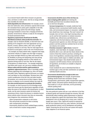 RethinkX 2020-2030 Action Plan
to an internet-based model where everyone can generate,
store, and share or trade content. Aim for an energy network
that resembles the internet.
	
» Build adaptability into infrastructure. For example, ensure
that new-build solar, wind, and battery capacity built around
the centralized electric power grid is adaptable to the fully
decentralized energy system that will emerge. Equally,
encourage standards to ensure that a charging network for
privately-owned electric vehicles is ready for the emergence
of shared autonomous fleets.
	
» Regulatory requirements should aim for flexible,
distributed, localized, robust production networks. For
example, road use should be flexible, so that both lanes and
parking can be assigned to the most appropriate use (e.g.
bicycles, scooters, delivery robots, robo-taxis, and high-
occupancy vehicles) in real time. Plan for road usage fees to
be based on social goals as well as the cost of infrastructure
– for example, tax empty vehicle miles, congested road usage,
and heavier vehicles at a higher rate than high-occupancy
(e.g. buses) and light vehicles (e.g. bikes and scooters). Plan
for flexibility in pricing and integrating real-time pricing
information into mapping software so that vehicles can
optimize driving routes in real time. Plan for the impact
of disruptions on related sectors – for example integrating
TaaS fleets with transit, rail, and micro-mobility solutions.
	
» Balance safety with the need for rapid transition in
regulatory-approval processes. There is inevitably conflict
between approving new technologies (e.g. AVs or PF foods)
and public safety. Regulatory approval processes can impose
costs and delays on new technologies. Decisions here need
careful consideration of the full costs and wider benefits
of transition, not a narrow focus on direct impacts. Many
barriers to adoption can be removed without any trade off.
	
» Use rules around insurance to accelerate the transition.
For example, no-fault insurance for AV technology would
mean that insurers pay the injured party regardless of fault,
where the owner of the vehicle is the insured party. In other
words, use the same insurance system for human and
autonomous drivers. Resist the pressure to subsidize human-
driven vehicles when it becomes clear they are measurably
more dangerous than autonomous vehicles.
	
 Allow transportation companies to self-insure.
This will provide incentives for them to develop
safer transportation technology.
	
 Governments should not insure outdated legacy systems,
such as fossil fuel or nuclear energy projects.
	
» Governments should be aware of the role they can
play in shaping public opinion and resisting the
inevitable push back from incumbent interests that
are at risk from disruption.
	
 Increase transparency. For example, modernize food
labeling to better communicate health benefits, health
risks, and environmental impacts to consumers. Labeling
laws should have clear meanings. The word ‘natural’, for
example, does not have a clear legal meaning today and
can be used by food marketers to mislead consumers.
Establish clear, official terms and definitions in
conjunction with the food industry, both legacy and new,
that government agencies use when referring to various
products and their production methods that do not favor
one industry over another.
	
 Prioritize consumers’ right to know. Instead of
simplistic, static food labels, for example, consumers
should be able to scan a QR code that shows details of the
content of food they intend to purchase, including the
source of all ingredients, manufacturing methods, heavy
metal content, health impact to children and adults, and
environmental impact. Data should include names of
companies and GPS location of farms and factories for
all ingredients, all of which are available in disparate
databases today.
	
 Create standards for users to download food data to
nutrition apps so they and their nutritionists can optimize
individual health outcomes.
	
» Governments should lead by example in their own
procurement programs. For example, all government
buildings should install solar and battery storage.
Transportation, governments, public transportation agencies,
public schools, and postal systems should procure using a
TaaS model on a cost per-mile basis, not for purchasing
vehicles (pulling steel).
Investment and Business
The new production system will see a vast reduction in the flow
of physical goods and materials through the economy. This will
dramatically reduce working capital requirements as physical
flows are replaced by capital-free information flows. Likewise,
development costs are plunging and, in many cases, could be
largely open source. Thus, capital will mainly be required for
the roll-out of physical assets (e.g. solar, batteries, and food and
goods production centers), not for development and working
capital. Financing the roll out of this new system will require
major adaptions to our financial system.
Page 70  |  Rethinking Humanity
 