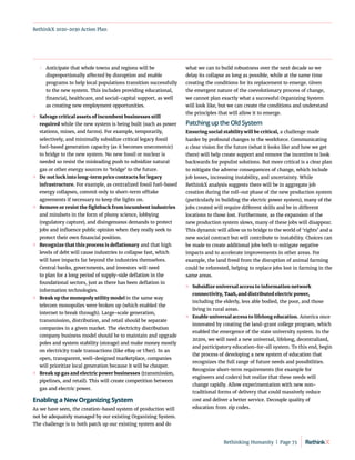 RethinkX 2020-2030 Action Plan
	
 Anticipate that whole towns and regions will be
disproportionally affected by disruption and enable
programs to help local populations transition successfully
to the new system. This includes providing educational,
financial, healthcare, and social-capital support, as well
as creating new employment opportunities.
	
» Salvage critical assets of incumbent businesses still
required while the new system is being built (such as power
stations, mines, and farms). For example, temporarily,
selectively, and minimally subsidize critical legacy fossil
fuel-based generation capacity (as it becomes uneconomic)
to bridge to the new system. No new fossil or nuclear is
needed so resist the misleading push to subsidize natural
gas or other energy sources to ‘bridge’ to the future.
	
» Do not lock into long-term price contracts for legacy
infrastructure. For example, as centralized fossil fuel-based
energy collapses, commit only to short-term offtake
agreements if necessary to keep the lights on.
	
» Remove or resist the fightback from incumbent industries
and mindsets in the form of phony science, lobbying
(regulatory capture), and disingenuous demands to protect
jobs and influence public opinion when they really seek to
protect their own financial position.
	
» Recognize that this process is deflationary and that high
levels of debt will cause industries to collapse fast, which
will have impacts far beyond the industries themselves.
Central banks, governments, and investors will need
to plan for a long period of supply-side deflation in the
foundational sectors, just as there has been deflation in
information technologies.
	
» Break up the monopoly utility model in the same way
telecom monopolies were broken up (which enabled the
internet to break through). Large-scale generation,
transmission, distribution, and retail should be separate
companies in a given market. The electricity distribution
company business model should be to maintain and upgrade
poles and system stability (storage) and make money mostly
on electricity trade transactions (like eBay or Uber). In an
open, transparent, well-designed marketplace, companies
will prioritize local generation because it will be cheaper.
	
» Break up gas and electric power businesses (transmission,
pipelines, and retail). This will create competition between
gas and electric power.
Enabling a New Organizing System
As we have seen, the creation-based system of production will
not be adequately managed by our existing Organizing System.
The challenge is to both patch up our existing system and do
what we can to build robustness over the next decade so we
delay its collapse as long as possible, while at the same time
creating the conditions for its replacement to emerge. Given
the emergent nature of the coevolutionary process of change,
we cannot plan exactly what a successful Organizing System
will look like, but we can create the conditions and understand
the principles that will allow it to emerge.
Patching up the Old System
Ensuring social stability will be critical, a challenge made
harder by profound changes to the workforce. Communicating
a clear vision for the future (what it looks like and how we get
there) will help create support and remove the incentive to look
backwards for populist solutions. But more critical is a clear plan
to mitigate the adverse consequences of change, which include
job losses, increasing instability, and uncertainty. While
RethinkX analysis suggests there will be in aggregate job
creation during the roll-out phase of the new production system
(particularly in building the electric power system), many of the
jobs created will require different skills and be in different
locations to those lost. Furthermore, as the expansion of the
new production system slows, many of these jobs will disappear.
This dynamic will allow us to bridge to the world of ‘rights’ and a
new social contract but will contribute to instability. Choices can
be made to create additional jobs both to mitigate negative
impacts and to accelerate improvements in other areas. For
example, the land freed from the disruption of animal farming
could be reforested, helping to replace jobs lost in farming in the
same areas.
	
» Subsidize universal access to information network
connectivity, TaaS, and distributed electric power,
including the elderly, less able bodied, the poor, and those
living in rural areas.
	
» Enable universal access to lifelong education. America once
innovated by creating the land-grant college program, which
enabled the emergence of the state university system. In the
2020s, we will need a new universal, lifelong, decentralized,
and participatory education-for-all system. To this end, begin
the process of developing a new system of education that
recognizes the full range of future needs and possibilities.
Recognize short-term requirements (for example for
engineers and coders) but realize that these needs will
change rapidly. Allow experimentation with new non-
traditional forms of delivery that could massively reduce
cost and deliver a better service. Decouple quality of
education from zip codes.
Rethinking Humanity  |  Page 73
 