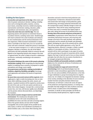 RethinkX 2020-2030 Action Plan
Enabling the New System
	
» Decentralize and experiment at the edge. Allow states and
cities far greater autonomy in decision-making, including
areas such as immigration policy, taxation, currency,
asset classes, ownership structures, intellectual property,
representation and decision-making, education, public
expenditures and investment, laws, and regulations.
	
» Ensure the center does not crush the edge. The new
Organizing System will represent an existential threat to
incumbent interests, including nation states. Breakthrough
will only be achieved if the center facilitates and embraces
its own transformation and the eventual diminution of its
own importance. While increased centralization to nation
states is inevitable in the short-term, for us to succeed the
center will need to diminish. Indeed this process is inevitable
– as the new system emerges in a U.S. state or in Israel, Dubai,
Singapore, Mumbai or elsewhere, the role of the federal
government will shift profoundly. While its eventual role will
depend on the Organizing Systems that emerge at the state
or regional levels, the center is likely to become a collaborator
not director, continually contributing to the network to
create value.
	
» Put systems thinking at the center of all scenario-planning
and decision-making. While recognizing the shortcomings
implicit in modeling future scenarios, be prepared to update
assumptions and change course rapidly.
	
» Focus governance and decision-making on principles of
resilience, adaptivity, flexibility, and agility. Encourage
novel approaches and embrace the lessons of experiment
failure.
	
» Be aware that a new social contract will be required, which
might grant a right to needs (increasing over time as costs
drop), while redefining concepts like work, reward, and
purpose. A gradual transition will be required as society nears
the end of the scale-up of the new system and jobs (as we
define them today) disappear. Concepts like a universal basic
income that, over time, will become rapidly more affordable,
and the pension reforms discussed above, can help bridge
the transition.
	
» Plan early for massive change to land use and the built
environment. The simultaneous disruption of the
foundational sectors will create extraordinary new
possibilities for towns and cities and well as farming regions.
Cities of far greater density and size will be feasible
(manageable cities of 100m people will be possible by the
early 2030s), as will far more distributed conurbations of
almost limitless scale, as the cluster effect favoring cities
diminishes and land is freed from food production and
transportation. Furthermore, demands for land within
and around cities will change as food production, goods
manufacturing, and energy production decentralize and
the transportation system radically changes in land-use
requirements. There will be many competing interests
for these areas and it is essential that regions begin to
plan early, taking full account of all potential future uses.
	
» Develop rules of the network and govern at the point of
connection. As governance moves away from our current
centralized, hierarchical structures, new structures will
emerge at the level of the node (localized, self-sufficient
community) and the network (far broader and ultimately
global). Developing the rules of the network will be critical.
This will not require global agreement, as the ‘best-fit’
Organizing System, wherever it emerges, is likely to spread
rapidly as it outcompetes all others. Connection to the
network will be vital to participate in any aspect of society
and thus governing at the point of connection will be critical.
Regions that hope to lead will need to focus on these network
principles that will allow the new system of production to
be managed and governed effectively.
	
» Develop verifiable and immutable methods to establish
trust across the network for all forms of institutions and
human relationships.
	
» Develop principles for usage and control of AI and
biotechnology. Both AI and biotechnologies have the
potential to create extraordinary opportunities for humanity,
but as the cost and accessibility of both plummet, so the risks
of rogue individuals or groups harnessing them for negative
means rise. AI is likely to be integrated into decision-making
across society, including in the allocation of scarce resources
(market function) and policy decisions (democracy).
Furthermore, AI will have a critical role across all aspects
of the production and Organizing Systems, so creating clear
principles that help mitigate the risks of adverse outcomes
will be critical. A modern form of the Philadelphia
convention, to decide on these principles and decide on
what humanity should optimize for, might be needed.
Page 74  |  Rethinking Humanity
 