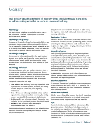 Glossary
Technology
The application of knowledge to manipulate matter, energy,
and information – the basic constituents of the physical
world – for useful purpose.
Technological Capability
A measure of the speed, scale, and precision with which we can
manipulate matter, energy, and information with technology.
Can be evaluated in absolute terms of what is achievable, as well
as in relative terms of what is feasible at a given cost (note that
cost includes all resources used, not only financial costs).
Technological Progress
Improvement in technological capability. Can apply in either
absolute terms of what is achievable (i.e. greater power) or in
relative terms of what is feasible at a given cost (i.e. greater
efficiency). Over time, this manifests as the ability to do more
with less.
Technology Disruption
A disruption happens when new products or services create a
new market and significantly weaken, transform or destroy
existing product categories, markets, or industries. Disruptions
are made possible by the convergence of technologies and
business model innovations enabled by these technologies.
Disruptions can occur in four ways:
	
» From above: A new technology is initially superior and more
expensive than incumbent products or services, but rapidly
becomes cheaper at a faster rate, while improving
performance.
	
» From below: A new technology is initially inferior and less
expensive than incumbent products or services, but rapidly
becomes superior while decreasing costs at a faster rate.
	
» Architectural: A new technology radically changes the way a
product or service is produced, managed, distributed, or sold.
	
» Big bang: A new technology offers both superior
performance and lower cost at launch.
Incumbent businesses are often wiped out and replaced by new,
dominant enterprises offering new products and/or services
and/or business models.
Disruptions can cause substantial changes to an entire sector,
the impacts of which ripple out through other sectors, the wider
economy, and society.
Production System
The basic character of humanity’s relationship with the natural
world and its resources, mediated by technology, for the purpose
of meeting the full range of human needs (and wants). Three
major modes of production – foraging, extraction, and creation
– define the ages of humanity.
Organizing System
The Organizing System encompasses the prevailing models
of thought, belief systems, myths, values, abstractions, and
conceptual frameworks that help explain how the world works
and our relationship to it, in any given society. It comprises the
political, social, and economic systems, including the governing
structures, institutions, and culture, that oversee, influence,
and manage society and provide the incentives (compulsion
and reward) that drive the decisions, actions, and beliefs of
individuals and groups.
At a sector level, it manifests as the rules and regulations,
metrics, business models and value chain, incentive structures
and drivers, and organizing principles.
Societal Capabilities
A measure of the structural complexity, resource management,
productivity output, and quality of life for its population that a
society can sustain over time given the prevailing production
and Organizing Systems.
Foundational Sectors
The five sectors of the global economy that directly manipulate
matter, energy, and information to serve basic human needs:
information, energy, transportation, food, and materials.
Age
A period where the fundamental drivers and structure of the
production system – that influence both the coevolution of
the production and Organizing Systems and human behavior –
remain broadly constant. The Age of Foraging represents
Humanity 1.0. The Age of Extraction represents Humanity 2.0.
Humanity now has the potential to enter the Age of Freedom
(Humanity 3.0).
This glossary provides definitions for both new terms that we introduce in this book,
as well as existing terms that we use in an unconventional way.
Rethinking Humanity  |  Page 75
 