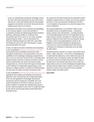 Introduction
	
» In 2017, we calculated that autonomous technology could be
five times safer than human drivers by 2020 and ten times
safer by 2022. Tesla’s data indicate their EVs with Autopilot
engaged are now between six and nine times safer than the
average human-driven car in America.
To demonstrate the power of his framework and methodology,
in 2005 Tony put together a virtual stock portfolio of
15 companies inventing and implementing disruptive products,
platforms, and business models. As of February 2020,
the portfolio had risen by 2,500%, or 25% a year, massively
outperforming the market – over the same period, the
Dow Jones Industrial Average rose 296% (10% a year) while
the Nasdaq rose 437% (12% a year). The average U.S. equity
fund returned 180% (7% a year).
To date, our work has focused on individual sector disruptions.
In 2017, we published Rethinking Transportation 2020-2030,
which predicted that technological and business model
convergence would result in a 10x improvement in costs and
capabilities of new technologies, disrupting transportation as
soon as 2021. As a result, by 2030 95% of all U.S. passenger miles
traveled would be served by on-demand, autonomous, electric
vehicles owned by fleets. We call the new business model
Transportation-as-a-Service (TaaS). The impacts of TaaS include
an 80% reduction in transportation energy demand, a 90%
reduction in tailpipe emissions, $1 trillion in household savings,
and more than 200 million cars taken off American roads.
In 2019, we published Rethinking Food and Agriculture 2020-2030,
applying the same analysis and modeling to the industrial
agriculture sector. We found that, due to rapid improvement
in the cost and capabilities of technologies like precision
fermentation, genome sequencing, and CRISPR, and a new
model of production we call Food-as-Software, the cost of
proteins would be 10x cheaper than existing animal proteins
by 2035, while the number of cows in the U.S. would have fallen
by 50% and the cattle farming industry would effectively be
bankrupt by 2030.
Our research for this book revealed that our framework could be
extended to explain society as a whole, across the past, present,
and future. For the same processes and dynamics that drive
S-curve adoption of new products at a sector level repeat at the
level of civilizations.
The timing of publication is no coincidence. Today, the five
foundational sectors of the global economy – information,
energy, transport, food, and materials – are being disrupted
at an unprecedented speed and scale. The implications for the
wider economy, societies, and indeed our civilization itself are
profound. Indeed the 2020s will be the most disruptive decade
in history. Covid-19 has simply pulled the curtain on the
fragility of current models of production and governance.
It is just one of a series of predictable shocks that threaten
to devastate our civilization if, collectively, we do not make
the right choices.
Rethinking Humanity, therefore, is a clarion call to leaders across
society – public and private – to see what is really happening,
to understand the implications, and to redefine the way we all
do business, invest, and organize society. We publish the book
as a free beta version to introduce these ideas and concepts in
the hope that we can kickstart discussions across society and
inspire others to join us in further developing and implementing
the thesis and the evidence base. In doing so, we hope to focus
attention on choices that can help lead to a more equitable,
healthy, resilient, and stable society.
James Arbib
Page 4  |  Rethinking Humanity
 