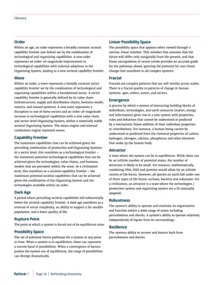 Glossary
Order
Within an age, an order represents a broadly constant societal
capability frontier (see below) set by the combination of
technological and organizing capabilities. A new order
represents an order-of-magnitude improvement in
technological capabilities with material adaptions to the
Organizing System, leading to a new societal capability frontier.
Wave
Within an order, a wave represents a broadly constant sector
capability frontier set by the combination of technological and
organizing capabilities within a foundational sector. A sector
capability frontier is generally defined by its value chain
(infrastructure, supply and distribution chains, business model,
metrics, and reward systems). A new wave represents a
disruption to one of these sectors and an order-of-magnitude
increase in technological capabilities with a new value chain
and sector-level Organizing System, within a materially stable
societal Organizing System. The steam engine and internal
combustion engine represent waves.
Capability Frontier
The maximum capabilities that can be achieved given the
prevailing combination of production and Organizing Systems.
At a sector level, this manifests as a technological frontier –
the maximum potential technological capabilities that can be
achieved given the technologies, value chains, and business
models that are prevalent within the wave. At a civilization
level, this manifests as a societal capability frontier – the
maximum potential societal capabilities that can be achieved
given the combination of the Organizing System and the
technologies available within an order.
Dark Age
A period where prevailing societal capabilities fall substantially
below the societal capability frontier. A dark age manifests as a
reversal of social complexity, an ability to support a far smaller
population, and a lower quality of life.
Rupture Point
The point at which a system is forced out of its equilibrium state.
Possibility Space
The set of potential future pathways for a system at any point
in time. When a system is in equilibrium, these can represent
a narrow band of possibilities. When a convergence of factors
pushes the system out of equilibrium, the range of possibilities
can diverge dramatically.
Linear Possibility Space
The possibility space that appears when viewed through a
narrow, linear mindset. This mindset that assumes that the
future will differ only marginally from the present, and that
linear extrapolation of recent trends provides an accurate guide
for the pathways ahead, ignoring the potential for non-linear
change that manifests in all complex systems.
Fractal
Fractals are complex patterns that are self-similar across scales.
There is a fractal quality to patterns of change in human
systems: ages, orders, waves, and sectors.
Emergence
A process by which a system of interacting building blocks of
individuals, technologies, and earth resources (matter, energy
and information) gives rise to a new system with properties,
rules and behaviors that cannot be understood or predicted
by a mechanistic linear addition of their individual properties
or contributions. For instance, a human being cannot be
understood or predicted from the chemical properties of carbon,
hydrogen, nitrogen, calcium, phosphorus and other elements
that make up the human body.
Attractor
A state where the system can be in equilibrium. While there can
be an infinite number of potential states, the number of
attractors is likely to be small. For instance, mathematically,
combining DNA, RNA and proteins would allow for an infinite
variety of life forms. However, all species on earth fall under one
of three types of life forms: archaea, bacteria and eukaryote. For
a civilization, an attractor is a state where the technologies /
production system and organizing system are a fit (mutually
adapted).
Robustness
The system’s ability to operate and maintain its organization
and function within a wide range of states including
perturbations and shocks. A system’s ability to operate relatively
independently of inputs from its surroundings.
Resilience
The systems ability to recover and bounce back from
perturbations and shocks.
Page 76  |  Rethinking Humanity
 