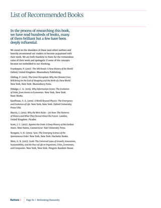 List of Recommended Books
In the process of researching this book, 
we have read hundreds of books, many
of them brilliant but a few have been
deeply influential.
We stand on the shoulders of these (and other) authors and
heartily recommend our readers to become acquainted with
their work. We are both thankful to them for the tremendous
value of their work and apologetic if some of the concepts
became too embedded in our thinking.
Frankopan, P. (2017). The Silk Roads: A New History of the World.
Oxford, United Kingdom: Bloomsbury Publishing.
Gilding, P. (2011). The Great Disruption: Why the Climate Crisis
Will Bring On the End of Shopping and the Birth of a New World.
New York, New York: Bloomsbury Press.
Hidalgo, C. A. (2015). Why Information Grows: The Evolution
of Order, from Atoms to Economies. New York, New York:
Basic Books.
Kauffman, S. A. (2019). A World Beyond Physics: The Emergence
and Evolution of Life. New York, New York: Oxford University
Press USA.
Morris, I. (2011). Why the West Rules – for Now: The Patterns
of History and What They Reveal About the Future. London,
United Kingdom: Picador.
Scott, J. C. (2017). Against the Grain: A Deep History of the Earliest
States. New Haven, Connecticut: Yale University Press.
Strogatz, S. H. (2003). Sync: The Emerging Science of the
Spontaneous Order. New York, New York: Hachette Books.
West, G. B. (2017). Scale: The Universal Laws of Growth, Innovation,
Sustainability, and the Pace of Life in Organisms, Cities, Economies,
and Companies. New York, New York: Penguin Random House.
Page 82  |  Rethinking Humanity
 