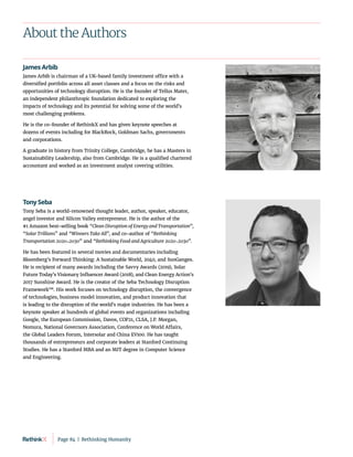 About the Authors
James Arbib
James Arbib is chairman of a UK-based family investment office with a
diversified portfolio across all asset classes and a focus on the risks and
opportunities of technology disruption. He is the founder of Tellus Mater,
an independent philanthropic foundation dedicated to exploring the
impacts of technology and its potential for solving some of the world’s
most challenging problems.
He is the co-founder of RethinkX and has given keynote speeches at
dozens of events including for BlackRock, Goldman Sachs, governments
and corporations.
A graduate in history from Trinity College, Cambridge, he has a Masters in
Sustainability Leadership, also from Cambridge. He is a qualified chartered
accountant and worked as an investment analyst covering utilities.
Tony Seba
Tony Seba is a world-renowned thought leader, author, speaker, educator,
angel investor and Silicon Valley entrepreneur. He is the author of the
#1 Amazon best-selling book “Clean Disruption of Energy and Transportation”,
“Solar Trillions” and “Winners Take All”, and co-author of “Rethinking
Transportation 2020-2030” and “Rethinking Food and Agriculture 2020-2030”.
He has been featured in several movies and documentaries including
Bloomberg’s Forward Thinking: A Sustainable World, 2040, and SunGanges.
He is recipient of many awards including the Savvy Awards (2019), Solar
Future Today’s Visionary Influencer Award (2018), and Clean Energy Action’s
2017 Sunshine Award. He is the creator of the Seba Technology Disruption
Framework™. His work focuses on technology disruption, the convergence
of technologies, business model innovation, and product innovation that
is leading to the disruption of the world’s major industries. He has been a
keynote speaker at hundreds of global events and organizations including
Google, the European Commission, Davos, COP21, CLSA, J.P. Morgan,
Nomura, National Governors Association, Conference on World Affairs,
the Global Leaders Forum, Intersolar and China EV100. He has taught
thousands of entrepreneurs and corporate leaders at Stanford Continuing
Studies. He has a Stanford MBA and an MIT degree in Computer Science
and Engineering.
Page 84  |  Rethinking Humanity
 