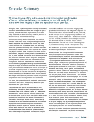 Executive Summary
During the 2020s, key technologies will converge to completely
disrupt the five foundational sectors that underpin the global
economy, and with them every major industry in the world
today. The knock-on effects for society will be as profound as
the extraordinary possibilities that emerge.
In information, energy, food, transportation, and materials,
costs will fall by 10x or more, while production processes an
order of magnitude (10x) more efficient will use 90% fewer
natural resources with 10x-100x less waste. The prevailing
production system will shift away from a model of centralized
extraction and the breakdown of scarce resources that requires
vast physical scale and reach, to a model of localized creation
from limitless, ubiquitous building blocks – a world built not on
coal, oil, steel, livestock, and concrete but on photons, electrons,
DNA, molecules and (q)bits. Product design and development
will be performed collaboratively over information networks
while physical production and distribution will be fulfilled
locally. As a result, geographic advantage will be eliminated as
every city or region becomes self-sufficient. This new creation-
based production system, which will be built on technologies we
are already using today, will be far more equitable, robust, and
resilient than any we have ever seen. We have the opportunity
to move from a world of extraction to one of creation, a world
of scarcity to one of plenitude, a world of inequity and predatory
competition to one of shared prosperity and collaboration.
This is not, then, another Industrial Revolution, but a far more
fundamental shift. This is the beginning of the third age of
humankind – the Age of Freedom.
The possibilities that open up in this new age are truly
extraordinary. Within 10-15 years, everyone on the planet
could have access to the ‘American Dream’ for a few hundred
dollars a month. For the first time in history, poverty could
be overcome easily. Access to all our basic needs – food, energy,
transportation, information, and shelter – could become a
fundamental human right. Armed conflict, often driven by
the need to access and control scarce resources, could become
largely unnecessary. Climate change and environmental
degradation, caused by production processes that take no
account of the destruction they wreak on the natural world,
could be overcome by a new production system delivering
zero-carbon energy, transportation, and food with marginal
waste. This could allow us to restore the integrity of the
planet’s natural systems and help mitigate the impact of our
unsustainable actions on human health. We may, ultimately,
be able to escape toil and drudgery entirely and, for the first
time in history, achieve real freedom – the freedom to spend
our time creatively, unburdened by financial precariousness
and the need to provide for ourselves and our families.
Never before has humanity seen such an astonishing array
of possibilities opened up in such a short period of time.
But this future is by no means predetermined. Indeed it cannot
be achieved by technological progress alone.
History indicates that leading civilizations have evolved
ever-greater organizational capabilities in tandem with
increased technological capabilities. While the technological
capabilities dictate the potential of any civilization, the
Organizing System determines how close to this potential a
society can get. The Organizing System encompasses both the
fundamental beliefs, institutions, and reward systems that
enable optimal decisions to be taken across a society, and the
structures that manage, control, govern, and influence its
population. The best combination of technology and Organizing
System that is available dictates the winners – for example a
city of 10,000 people, such as Sumer, requires a very different
Organizing System from one of a million people, such as Rome.
Throughout history, 10x advancements in the five foundational
sectors have driven the emergence of a new and vastly more
capable civilization than any which has come before. But this
has only been possible when combined with vastly improved
organizational capabilities. This has always represented a
formidable challenge for incumbents, and the lessons of history
are sobering – every leading civilization, from Çatalhöyük and
Sumer to Babylonia and Rome, has fallen as it reached the limits
of its ability to organize society and solve the problems created
by its production system. When these civilizations were
threatened with collapse, they looked backwards and attempted
to recapture the glory days by patching up their production
system and doubling down on their Organizing System rather
than adapting. The result was descent into a dark age.
Today, our incumbent leadership in government and industry
are making the same mistake. The patterns of history are
We are on the cusp of the fastest, deepest, most consequential transformation
of human civilization in history, a transformation every bit as significant
as the move from foraging to cities and agriculture 10,000 years ago.
Rethinking Humanity  |  Page 5
 