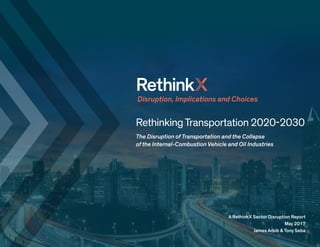 RethinkingTransportation 2020-2030
The Disruption of Transportation and the Collapse
of the Internal-Combustion Vehicle and Oil Industries
Disruption, Implications and Choices
A RethinkX Sector Disruption Report
May 2017
James Arbib & Tony Seba
 