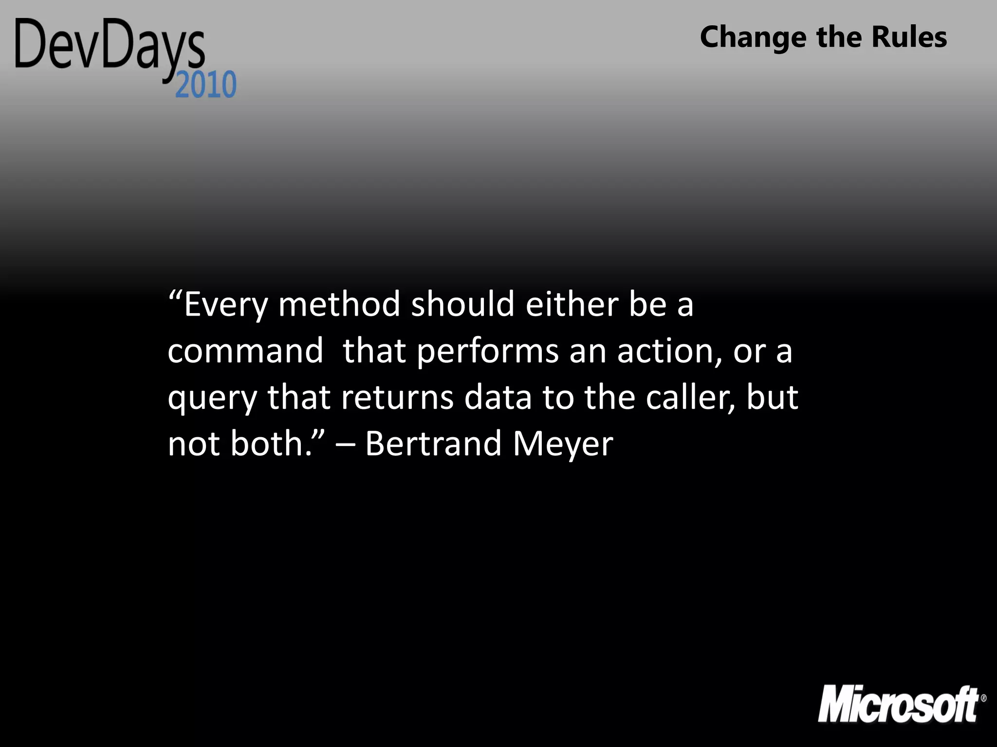 Change the Rules




“Every method should either be a
command that performs an action, or a
query that returns data to the caller, but
not both.” – Bertrand Meyer
 