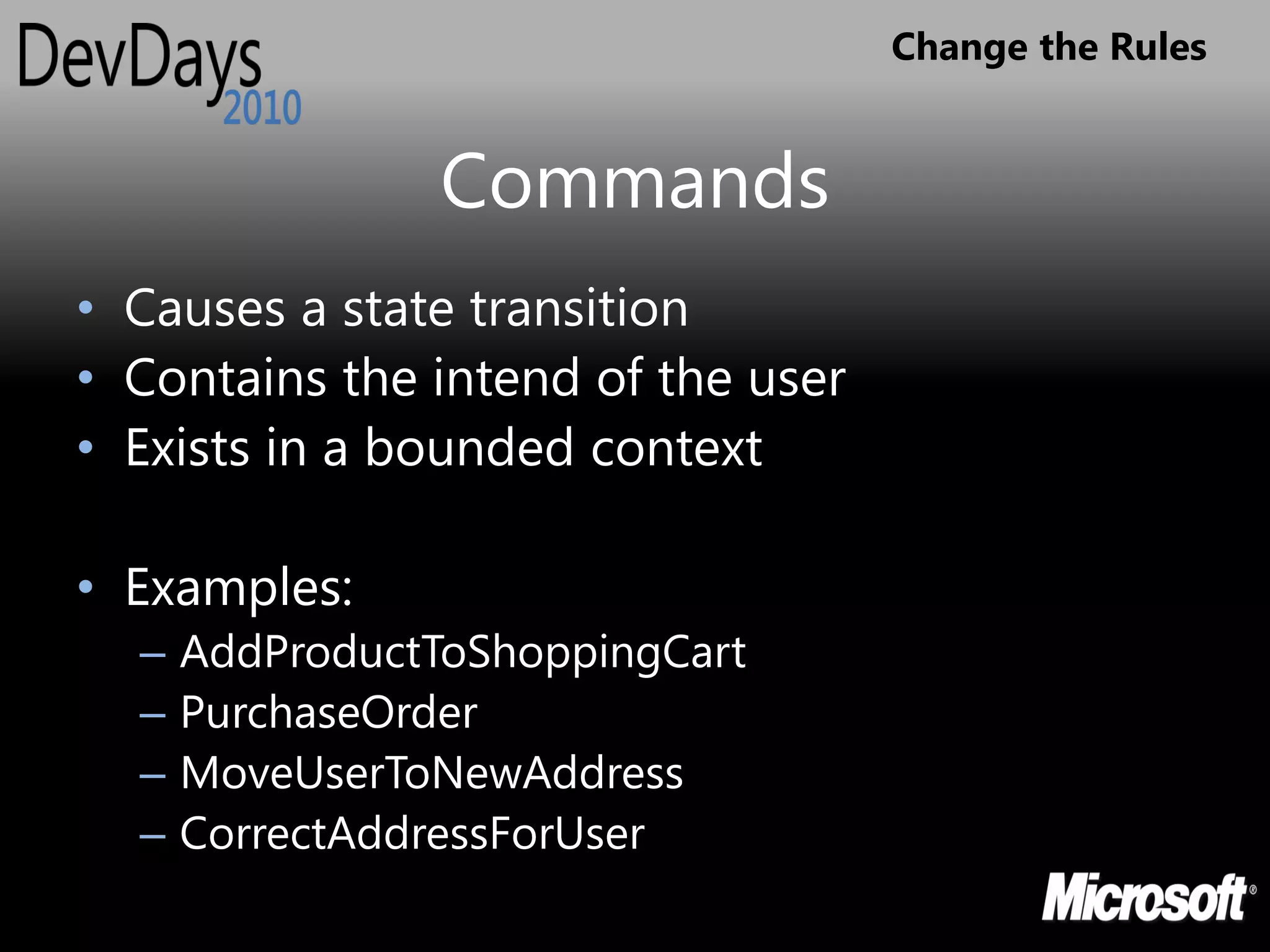 Change the Rules


                 Commands
• Causes a state transition
• Contains the intend of the user
• Exists in a bounded context

• Examples:
  –   AddProductToShoppingCart
  –   PurchaseOrder
  –   MoveUserToNewAddress
  –   CorrectAddressForUser
 