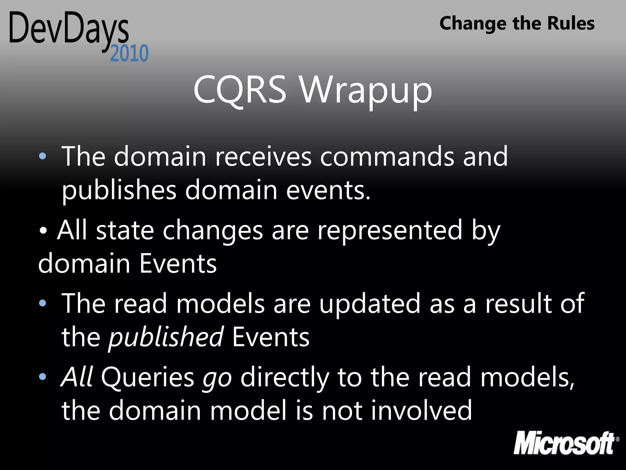 Change the Rules


            CQRS Wrapup
• The domain receives commands and
  publishes domain events.
• All state changes are represented by
domain Events
• The read models are updated as a result of
  the published Events
• All Queries go directly to the read models,
  the domain model is not involved
 