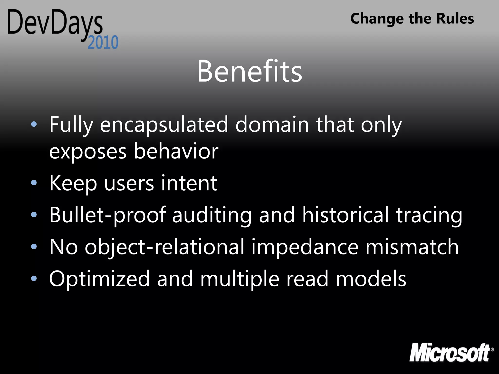 Change the Rules


                 Benefits
• Fully encapsulated domain that only
  exposes behavior
• Keep users intent
• Bullet-proof auditing and historical tracing
• No object-relational impedance mismatch
• Optimized and multiple read models
 