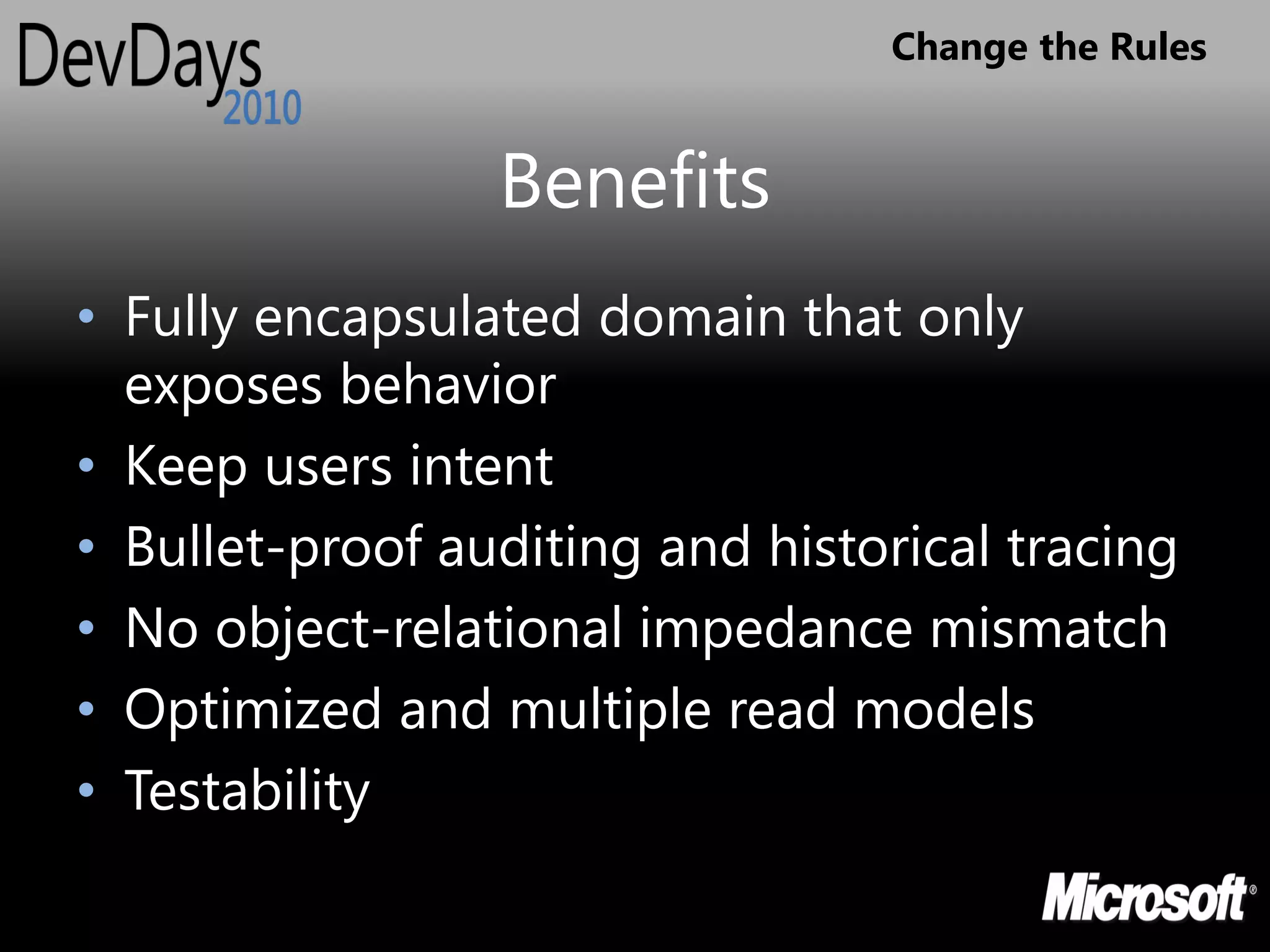 Change the Rules


                 Benefits
• Fully encapsulated domain that only
  exposes behavior
• Keep users intent
• Bullet-proof auditing and historical tracing
• No object-relational impedance mismatch
• Optimized and multiple read models
• Testability
 