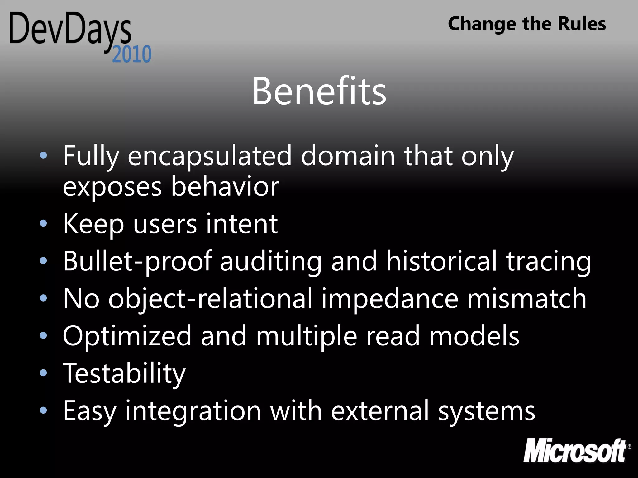 Change the Rules


                 Benefits
• Fully encapsulated domain that only
  exposes behavior
• Keep users intent
• Bullet-proof auditing and historical tracing
• No object-relational impedance mismatch
• Optimized and multiple read models
• Testability
• Easy integration with external systems
 