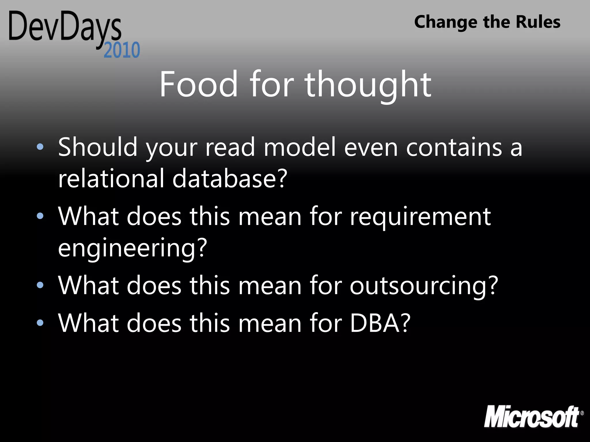 Change the Rules


          Food for thought
• Should your read model even contains a
  relational database?
• What does this mean for requirement
  engineering?
• What does this mean for outsourcing?
• What does this mean for DBA?
 
