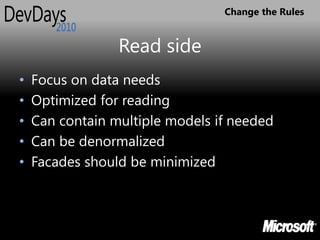 Change the Rules


                 Read side
•   Focus on data needs
•   Optimized for reading
•   Can contain multiple models if needed
•   Can be denormalized
•   Facades should be minimized
 