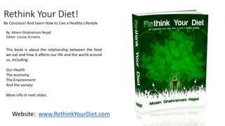 Rethink Your Diet! 
Be Concious! And Learn How to Live a Healthy Lifestyle 
By: Moein Ghahremani Nejad 
Editor: Louise Scrivens 
This book is about the relationship between the food 
we eat and how it affects our life and the world around 
us, including: 
Our Health 
The economy 
The Environment 
And the society 
More info in next slides. 
Website: www.RethinkYourDiet.com 
 