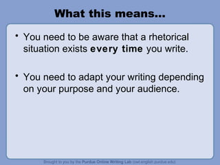 What this means…
• You need to be aware that a rhetorical
situation exists every time you write.
• You need to adapt your writing depending
on your purpose and your audience.
 