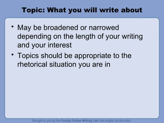 Topic: What you will write about
• May be broadened or narrowed
depending on the length of your writing
and your interest
• Topics should be appropriate to the
rhetorical situation you are in
 