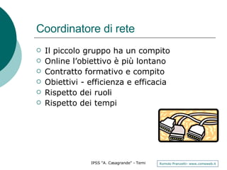 Coordinatore di rete Il piccolo gruppo ha un compito Online l’obiettivo è più lontano Contratto formativo e compito Obiettivi - efficienza e efficacia Rispetto dei ruoli Rispetto dei tempi  