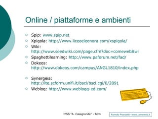 Online / piattaforme e ambienti Spip:  www.spip.net Xpigola:  http://www.liceoeleonora.com/xspigola/   Wiki:  http://www.seedwiki.com/page.cfm?doc=comeweb&wikiid=4223&edit=yes&rand=0.45898227860169777 Spaghettilearning:  http://www.paforum.net/fad/   Dokeos:  http://www.dokeos.com/campus/ANGL1810/index.php   Synergeia:  http://lte.scform.unifi.it/bscl/bscl.cgi/0/2091   Weblog:  http://www.weblogg-ed.com/   