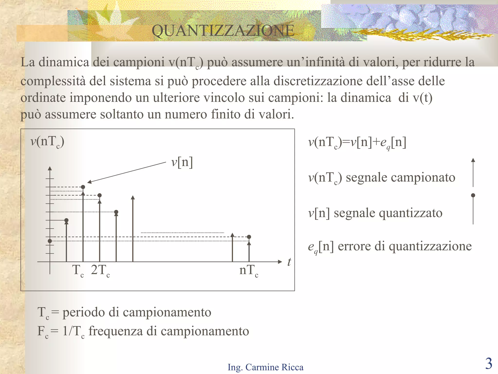 QUANTIZZAZIONE La dinamica dei campioni v(nT c ) può assumere un’infinità di valori, per ridurre la complessità del sistema si può procedere alla discretizzazione dell’asse delle  ordinate imponendo un ulteriore vincolo sui campioni: la dinamica  di v(t) può assumere soltanto un numero finito di valori.  t v (nT c ) T c   2T c  nT c v (nT c )= v [n]+ e q [n] v (nT c ) segnale campionato v [n] segnale quantizzato e q [n] errore di quantizzazione v [n] T c  = periodo di campionamento F c  = 1/T c  frequenza di campionamento 