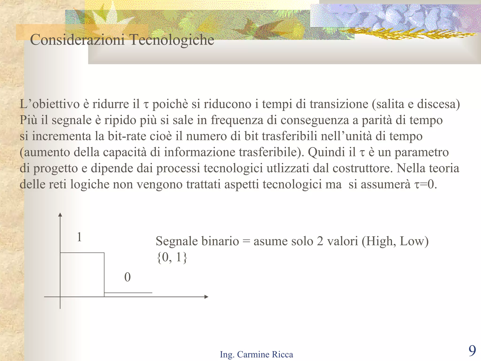 Considerazioni Tecnologiche  L’obiettivo è ridurre il    poichè si riducono i tempi di transizione (salita e discesa) Più il segnale è ripido più si sale in frequenza di conseguenza a parità di tempo  si incrementa la bit-rate cioè il numero di bit trasferibili nell’unità di tempo  (aumento della capacità di informazione trasferibile). Quindi il    è un parametro  di progetto e dipende dai processi tecnologici utlizzati dal costruttore. Nella teoria delle reti logiche non vengono trattati aspetti tecnologici ma  si assumerà   =0. 1 0 Segnale binario = asume solo 2 valori (High, Low)  { 0, 1 } 