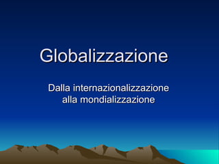 Globalizzazione  Dalla internazionalizzazione alla mondializzazione 