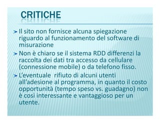 CRITICHE
Il sito non fornisce alcuna spiegazione
riguardo al funzionamento del software di
misurazione
Non è chiaro se il sistema RDD differenzi la
raccolta dei dati tra accesso da cellulareraccolta dei dati tra accesso da cellulare
(connessione mobile) o da telefono fisso.
L’eventuale rifiuto di alcuni utenti
all’adesione al programma, in quanto il costo
opportunità (tempo speso vs. guadagno) non
è così interessante e vantaggioso per un
utente.
 