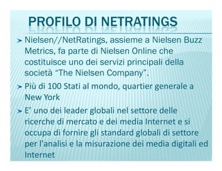 PROFILO DI NETRATINGS
Nielsen//NetRatings, assieme a Nielsen Buzz
Metrics, fa parte di Nielsen Online che
costituisce uno dei servizi principali della
società “The Nielsen Company”.
Più di 100 Stati al mondo, quartier generale aPiù di 100 Stati al mondo, quartier generale a
New York
E’ uno dei leader globali nel settore delle
ricerche di mercato e dei media Internet e si
occupa di fornire gli standard globali di settore
per l'analisi e la misurazione dei media digitali ed
Internet
 