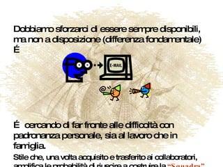 Dobbiamo sforzarci di essere sempre disponibili, ma non a disposizione (differenza fondamentale)… … cercando di far fronte alle difficoltà con padronanza personale, sia al lavoro che in famiglia. Stile che, una volta acquisito e trasferito ai collaboratori, amplifica le probabilità di riuscire a costruire la  “Squadra” . 