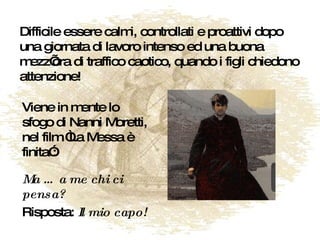 Difficile essere calmi, controllati e proattivi dopo una giornata di lavoro intenso ed una buona mezz’ora di traffico caotico, quando i figli chiedono attenzione! Viene in mente lo sfogo di Nanni Moretti, nel film “La Messa è finita”: Ma … a me chi ci pensa?   Risposta:  Il mio capo! 